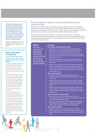 Recomendación 2: mejorar el acceso al diagnóstico precoz y
exacto del TDAH
El diagnóstico del TDAH requiere una evaluación amplia de los síntomas por parte de profesionales
sanitarios con formación en el diagnóstico y manejo del TDAH. Deben tenerse en cuenta observaciones
de terceros, que en el caso de los niños puede incluir padres, cuidadores y educadores y en el caso de los
adultos incluye sus compañeros, padres/cuidadores y profesionales educativos y laborales.
Dada la aparente falta de formación específica y completa en muchos ámbitos, se recomienda
encarecidamente el desarrollo e implementación de programas educativos para profesionales sanitarios
y afines para asegurar que las personas con TDAH se diagnostican a tiempo y de forma exacta. Algunas
recomendaciones específicas son:
18
“Cuando me diagnosticaron el
TDAH, me dio la sensación de
que tenía un manual, una hoja
de ruta. Ahora sé más sobre lo
que me pasa. Me siento más
tranquilo. Ahora sé de dónde
vienen mis problemas. Todavía
no me hago con ello. Espero que
el diagnóstico me proporcione
más control sobre mí mismo.”
Sujeto con TDAH, Francia14
Publicado inicialmente por Brod M et al.
Health Qual Life Outcomes 2012; 10: 47.
Cita reproducida con el permiso de los
editores.
Éxitos y dificultades
en la vida real
Caso de estudio 4: Reino Unido
Programa para la detección y la
intervención precoces en el TDAH
(PEDIA)
El objetivo del PEDIA es desarrollar un
modelo de detección e intervención
precoces que se pueda aplicar a
alumnos de educación infantil con
numerosos síntomas de TDAH para
ayudar a mejorar los resultados a largo
plazo.
El PEDIA incluirá el desarrollo de un
índice de riesgo de TDAH y un perfil
que pueda utilizarse para identificar
a los niños con mayor necesidad de
tratamiento precoz. También incluirá
una versión mejorada del programa
“New Forest Parenting Programme”
que está diseñado para abordar los
síntomas principales del TDAH.
Puede consultar más información
(en inglés) en:
http://www.southampton.ac.uk/
psychology/research/projects/
programme_for_early_detection_and_
intervention_for_adhd_pedia.page
El programa PEDIA está coordinado
por la Universidad de Southampton
en Reino Unido y está financiado por
el Instituto Nacional de Investigación
Sanitaria (National Institute of Health
Research, NIHR) con becas del
programa de investigación aplicada
(RP-PG-0108-10061), y realizado en
colaboración con el servicio de salud
NHS Solent.
Objetivo
Promover la
introducción de
programas de
identificación
e intervención
precoces del TDAH
en colegios, el
entorno laboral,
servicios de salud
mental y judiciales
Acciones
En colegios (incluyendo preescolar):
• introducir el uso de una segunda expulsión temporal para
desencadenar una evaluación de cribado que, si es positiva,
motive su derivación a los servicios de atención sanitaria.
• alentar el uso de herramientas de cribado estándar disponibles
para que las utilice el personal docente en preescolar, educación
primaria y secundaria.
• desarrollar protocolos de actuación para orientar al personal
docente en la evaluación (y derivación) de niños que puedan
tener TDAH.
• asegurar que los jóvenes con TDAH reciben apoyo, aportando
servicios de orientación laboral y tutorías especiales, así como
medidas educativas adicionales, especialmente para niños con
el tipo de falta de atención del TDAH, que tienen un mayor riesgo
de abandono escolar.
En el entorno laboral:
• desarrollar políticas laborales específicas para TDAH y
protocoles de derivación para agencias de empleo y servicios de
salud laboral.
• facilitar el acceso a las intervenciones adecuadas, incluyendo
la adaptación razonable de los espacios de trabajo o medidas
de apoyo para los solicitantes de empleo o para empleados con
TDAH.
• asegurar salvaguardas laborales para mejorar la productividad
de los adultos con TDAH (sistemas de orientación, planes de
trabajo con metas y plazos y espacios de trabajo que minimicen
la distracción).
En los servicios de salud mental:
• incluir de forma constante la formación en TDAH como
componente esencial en el currículum de formación y académico
de los profesionales de salud mental.
• promover el cribado de TDAH en niños, adolescentes y adultos con
otros problemas de salud mental (p. ej., trastornos de ansiedad,
trastorno bipolar, depresión y trastornos de personalidad).
En el sistema judicial:
• establecer protocolos de cribado rutinario en los servicios
judiciales (penitenciarios, investigación policial e instituciones de
salud mental forenses) para derivar a la evaluación y manejo del
TDAH.
 