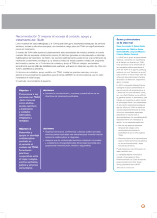 19
Recomendación 3: mejorar el acceso al cuidado, apoyo y
tratamiento del TDAH
Como muestran los datos del capítulo 2, el TDAH puede dar lugar a importantes costes para los servicios
sanitarios, sociales y educativos europeos y los resultados a largo plazo del TDAH son significativamente
peores sin tratamiento.
El manejo del TDAH debe ajustarse cuidadosamente a las necesidades del individuo teniendo en cuenta
cualquier falta de respuesta a tratamientos previos. En términos generales es más adecuado un abordaje
multidisciplinar del tratamiento del TDAH y las opciones del tratamiento pueden incluir una combinación de
medicación y tratamiento psicológico (p. ej. terapia conductual, terapia cognitivo-conductual, programas
de formación a padres, etc.). En términos de cuidados y apoyo al TDAH en colegios, se considera
generalmente que son útiles las facilidades para exámenes y el apoyo en clase para ayudar a los niños con
TDAH a sobrellevar su problema.
En términos de cuidados y apoyo a adultos con TDAH, todavía hay grandes carencias, como por
ejemplo en los procedimientos específicos para el manejo del TDAH en el entorno laboral, que no están
implantados en toda Europa.
En particular, recomendamos lo siguiente:
Éxitos y dificultades
en la vida real
Caso de estudio 5: Reino Unido
Asociación de TDAH de Reino
Unido (UKAP): campaña Mejores
Futuros (Better Futures)
La UKAP es un grupo de especialistas
médicos y docentes con experiencia
en el trabajo con jóvenes con TDAH.
Esta asociación se ha embarcado en
una campaña política para elevar el
perfil del TDAH en la agenda política y
sanitaria con una “llamada a la acción”
para construir un futuro mejor para los
niños con esta enfermedad y facilitar
el acceso a la detección, diagnóstico,
apoyo y manejo.
En 2011 la campaña Mejores Futuros
consiguió el apoyo parlamentario en
una convención de lanzamiento en la
Cámara de los Lores del Reino Unido,
con Lord Keith Bradley como anfitrión.
El gobierno recibió un llamamiento para
trabajar con expertos en salud mental,
en psicología infantil y en necesidades
de educación especial para asegurar
que los niños con TDAH se tienen en
cuenta independientemente de otros
niños con necesidades especiales
educativas en futuras leyes o
recomendaciones. La campaña solicitó
específicamente una “llamada a la
acción” en los siguientes aspectos:
• Uso de una segunda expulsión
temporal del colegio como
oportunidad para evaluar la
posibilidad de que el niño padezca
TDAH
• Reconocimiento de la importancia de
atajar el TDAH de forma más efectiva
en las recomendaciones y leyes
educativas del futuro.
Puede obtenerse más información en:
www.UKADHD.com*
La campaña Mejores Futuros fue
iniciada y financiada por Shire
Pharmaceuticals Ltd. Caso de estudio
proporcionado por la Dra. Susan
Young, presidenta de la UKAP.
*Sitio web en construcción
Objetivo 1
Proporcionar a las
personas con TDAH
–tanto menores
como adultos–
acceso oportuno
a tratamiento
y cuidados
adecuados,
integrados y
rentables
Objetivo 2
Desarrollar y
apoyar un abordaje
multidisciplinar
centrado en
el paciente al
cuidado del TDAH,
fomentando
prácticas
cooperativas entre
el hogar, colegios,
centros sanitarios,
justicia y servicios
comunitarios
Acciones
• Impulsar la concienciación y promover y evaluar el uso de las
directrices de tratamiento publicadas.
Acciones
• Organizar seminarios, conferencias y alianzas público-privadas
entre las partes implicadas más relevantes para fomentar vías de
asistencia colaboradoras e integradas.
• Asegurar que los profesionales sanitarios colaboran con padres
y cuidadores (y otros profesionales afines según proceda) para
proporcionar monitorización, revisión y seguimiento.
 