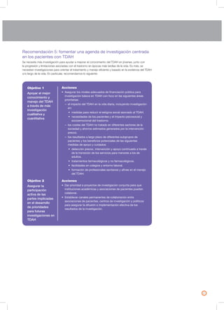 21
Recomendación 5: fomentar una agenda de investigación centrada
en los pacientes con TDAH
Se necesita más investigación para ayudar a mejorar el conocimiento del TDAH en jóvenes, junto con
la progresión y limitaciones asociadas con el trastorno en épocas más tardías de la vida. Es más, se
necesitan investigaciones para orientar el tratamiento y manejo eficiente y basado en la evidencia del TDAH
a lo largo de la vida. En particular, recomendamos lo siguiente:
Objetivo 1
Apoyar el mejor
conocimiento y
manejo del TDAH
a través de más
investigación
cualitativa y
cuantitativa
Objetivo 2
Asegurar la
participación
activa de las
partes implicadas
en el desarrollo
de prioridades
para futuras
investigaciones en
TDAH
Acciones
• Asegurar los niveles adecuados de financiación pública para
investigación básica en TDAH con foco en las siguientes áreas
prioritarias:
– el impacto del TDAH en la vida diaria, incluyendo investigación
en:
• medidas para reducir el estigma social asociado al TDAH.
• necesidades de los pacientes y el impacto psicosocial y
socioemocional del trastorno.
– los costes del TDAH no tratado en diferentes sectores de la
sociedad y ahorros estimados generados por la intervención
precoz.
– los resultados a largo plazo de diferentes subgrupos de
pacientes y los beneficios potenciales de las siguientes
medidas de apoyo y cuidados:
• detección precoz, intervención y apoyo continuado a través
de la transición de los servicios para menores a los de
adultos.
• tratamientos farmacológicos y no farmacológicos.
• facilidades en colegios y entorno laboral.
• formación de profesionales sanitarios y afines en el manejo
del TDAH.
Acciones
• Dar prioridad a proyectos de investigación conjunta para que
instituciones académicas y asociaciones de pacientes puedan
colaborar.
• Establecer canales permanentes de colaboración entre
asociaciones de pacientes, centros de investigación y políticos
para asegurar la difusión e implementación efectiva de los
resultados de la investigación.
 
