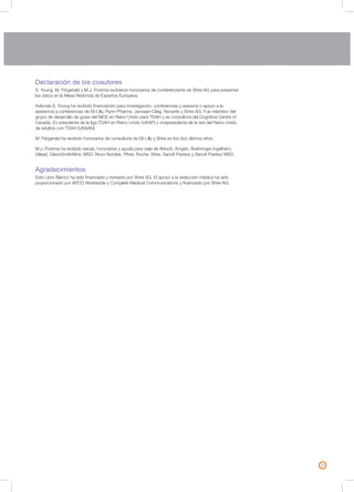 25
Declaración de los coautores
S. Young, M. Fitzgerald y M.J. Postma recibieron honorarios de conferenciante de Shire AG para presentar
los datos en la Mesa Redonda de Expertos Europeos.
Además S. Young ha recibido financiación para investigación, conferencias y asesoría o apoyo a la
asistencia a conferencias de Eli-Lilly, Flynn-Pharma, Janssen-Cilag, Novartis y Shire AG. Fue miembro del
grupo de desarrollo de guías del NICE en Reino Unido para TDAH y es consultora del Cognitive Centre of
Canada. Es presidenta de la liga TDAH en Reino Unido (UKAP) y vicepresidenta de la red del Reino Unido
de adultos con TDAH (UKAAN).
M. Fitzgerald ha recibido honorarios de consultoría de Eli-Lilly y Shire en los dos últimos años.
M.J. Postma ha recibido becas, honorarios y ayuda para viaje de Abbott, Amgen, Boehringer Ingelheim,
Gilead, GlaxoSmithKline, MSD, Novo Nordisk, Pfizer, Roche, Shire, Sanofi Pasteur y Sanofi Pasteur MSD.
Agradecimientos
Este Libro Blanco ha sido financiado y revisado por Shire AG. El apoyo a la redacción médica ha sido
proporcionado por APCO Worldwide y Complete Medical Communications y financiado por Shire AG.
 