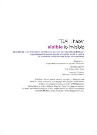 Libro Blanco sobre el trastorno por déficit de atención con hiperactividad (TDAH):
propuestas políticas para abordar el impacto social, el coste y
los resultados a largo plazo en apoyo a los afectados
Susan Young
King’s College London, Institute of Psychiatry, Reino Unido
Michael Fitzgerald
Trinity College, Dublín, Irlanda
Maarten J Postma
University of Groningen, Holanda
TDAH: hacer
visible lo invisible
Este Libro Blanco ha sido iniciado, impulsado y financiado por
Shire AG (www.Shire.com), con el apoyo del European Brain Council
(EBC; www.europeanbraincouncil.org) y GAMIAN-Europe
(Global Alliance of Mental Illness Advocacy Networks; www.gamian.eu).
El apoyo a la redacción médica ha sido proporcionado por APCO Worldwide y
Complete Medical Communications y financiada por Shire AG.
 