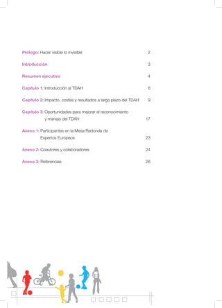 Prólogo: Hacer visible lo invisible 2
Introducción 3
Resumen ejecutivo 4
Capítulo 1: Introducción al TDAH 6
Capítulo 2: Impacto, costes y resultados a largo plazo del TDAH 9
Capítulo 3: Oportunidades para mejorar el reconocimiento
y manejo del TDAH 17
Anexo 1: Participantes en la Mesa Redonda de
Expertos Europeos 23
Anexo 2: Coautores y colaboradores 24
Anexo 3: Referencias 26
 