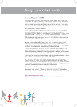 2
Bruselas, 23 de abril de 2013
En el mundo actual, los problemas de salud mental ocupan un papel cada vez menos prioritario en la
agenda política. Esto se debe en parte a la actual crisis económica, que se ha traducido en importantes
recortes en los recursos destinados a salud y políticas sociales. Como consecuencia, los sistemas de
salud –y en particular los servicios de salud mental– se ven cada vez más mermados. Al mismo tiempo,
como consecuencia del aumento de los niveles de desempleo y pobreza en Europa, hay un aumento de
los problemas de exclusión social y de salud mental hasta alcanzar proporciones alarmantes en muchos
de los estados miembros de la Unión Europea (UE).
Entre los trastornos de la salud mental, el trastorno por déficit de atención con hiperactividad (TDAH)
es una de las patologías psiquiátricas más ignoradas y menos conocidas. Se estima que afecta
aproximadamente a uno de cada veinte niños o adolescentes en Europa, persistiendo en muchos de ellos
durante la etapa adulta, a pesar de lo cual muy poca gente afectada por TDAH recibe el diagnóstico y
apoyo adecuados. Esto se debe principalmente a la falta de concienciación pública y a la estigmatización
social generalizada que rodea a este problema, así como a la falta de estructuras en la comunidad para
detectar y diagnosticar el TDAH de forma precisa.
Esta falta de acceso al diagnóstico y al apoyo desemboca frecuentemente en un empeoramiento del
problema y un deterioro de la calidad de vida. Ello puede afectar a la relación con otras personas, el
rendimiento escolar y el rendimiento profesional. El componente “socioemocional” del trastorno es el
aspecto más debilitante para muchos niños, adolescentes y adultos, y puede tener un impacto negativo en
la autoestima y conducir a problemas de abandono prematuro de la escolarización.
La UE ha hecho y está haciendo esfuerzos por abordar los problemas de salud mental. Tanto el Pacto
Europeo de Salud Mental de 2009 como la recientemente iniciada Acción Conjunta sobre Salud y
Bienestar Mentales abordan específicamente la salud mental en niños y adolescentes. El TDAH debería ser
parte explícita de esta actividad, por tanto creo que este Libro Blanco y sus recomendaciones concretas
y prácticas de políticas vienen en el momento oportuno. Tengo el convencimiento de que puede ser una
contribución útil para los políticos europeos, nacionales y locales, para ayudarles a implementar el derecho
de los ciudadanos a acceder a servicios de salud mental de alta calidad.
Como Co-Presidente del Grupo de Interés en Salud Mental, Bienestar y Trastornos Cerebrales del
Parlamento Europeo, mis colegas y yo continuaremos haciendo nuestro papel para asegurar que los
problemas de salud mental, incluyendo el TDAH, sigan siendo una parte sólida de la agenda sanitaria de la
UE. Este Libro Blanco, con sus recomendaciones prácticas, proporciona una herramienta útil en nuestros
esfuerzos por conseguir políticas de apoyo a los afectados por este trastorno.
El hecho de que este Libro Blanco esté avalado por varias partes implicadas hace que el mensaje
que contiene sea incluso más fuerte. Espero sinceramente que este documento ayude a un mejor
reconocimiento y mejor manejo del TDAH por todos los implicados en campo de la asistencia sanitaria,
en los colegios, en las estructuras de justicia penal y en los lugares de trabajo en todos los países de la UE.
Nessa Childers, Parlamentaria Europea
Co-Presidente del Grupo de Interés en Salud Mental, Bienestar y Trastornos Cerebrales del Parlamento Europeo.
Prólogo: Hacer visible lo invisible
 