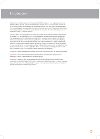 3
El trastorno por déficit de atención con hiperactividad (TDAH) no aparece en un lugar destacado de las
agendas políticas de la UE ni de los estados miembros, a pesar de que hay cada vez más pruebas de
su impacto significativo en las personas, las familias y la sociedad. Este Libro Blanco se ha desarrollado
para compartir algunos hechos y datos sobre este problema de salud mental y proporcionar a los políticos
nacionales y europeos recomendaciones de actuación con el objetivo de mejorar el acceso precoz a un
diagnóstico exacto y a medidas de apoyo.
Este Libro Blanco se ha desarrollado con motivo de una Mesa Redonda Europea sobre TDAH celebrada
en Bruselas el 27 de noviembre de 2012, con la participación de médicos, asociaciones de pacientes
y familias y representantes de los sistemas de educación y de justicia penal (ver anexo 1). En la Mesa
Redonda de Expertos se trataron problemas y dificultades específicos relativos al manejo del TDAH, y
sirvió como foro de discusión de recomendaciones para políticas de actuación. Los tres coautores han
vertido las conclusiones de la Mesa Redonda de Expertos en este Libro Blanco, que recoge sus puntos
de vista, procedentes de sus experiencias científicas y clínicas. Otros colaboradores han realizado también
aportaciones adicionales (ver anexo 2). El Libro Blanco ha sido avalado por el European Brain Council
(EBC) y GAMIAN-Europe (Global Alliance of Mental Illness Advocacy Networks).
El capítulo 1 proporciona información sobre el impacto del TDAH en los sujetos, las familias y la sociedad.
El capítulo 2 incluye datos sobre estudios recientes en TDAH que subrayan la necesidad de un
diagnóstico a tiempo y de abordajes para su manejo efectivo.
El capítulo 3 detalla una serie de consideraciones políticas y recomendaciones de actuación para
aumentar la concienciación sobre TDAH, mejorar el acceso a un diagnóstico exacto y a tiempo, mejorar el
acceso al tratamiento y los cuidados, implicar y apoyar a las organizaciones de pacientes e impulsar una
agenda de investigación centrada en el paciente.
Introducción
 