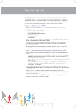 4
Este Libro Blanco tiene como objetivo informar a los políticos y otras partes interesadas relevantes
del impacto que tiene el TDAH en los individuos afectados, sus familias y la sociedad en su conjunto.
Proporciona un marco de actuación en varias áreas, como el cribado, el diagnóstico y el tratamiento, así
como los sistemas sanitarios, educativos y los lugares de trabajo, teniendo en cuenta la contribución de
numerosas partes implicadas que participaron en la Mesa Redonda de Expertos Europeos.
Capítulo 1: Introducción al TDAH
• El TDAH es un trastorno multifacético que varía ampliamente en términos de tipo y magnitud de
su impacto.
• Los sujetos con TDAH pueden experimentar:
– síntomas de falta de atención
– síntomas de hiperactividad e impulsividad
– desequilibrios emocionales
– problemas cognitivos
– comorbilidades.
• El TDAH puede tener impacto negativo en varios aspectos de la calidad de vida, como las relaciones
sociales, los logros académicos y el bienestar psicológico.
• En la edad adulta, los efectos sobre la función social pueden afectar a las relaciones de pareja y
los problemas escolares pueden convertirse en dificultades en la educación y para la búsqueda y
el mantenimiento del empleo.
• Hay directrices establecidas para el diagnóstico y tratamiento del TDAH y los datos sugieren que su
manejo efectivo puede mejorar la calidad de vida.
Capítulo 2: Impacto, costes y resultados a largo plazo del TDAH
• Estudios recientes han proporcionado datos sobre el impacto, el coste y los resultados a largo plazo
del TDAH:
– el estudio sobre deterioro de por vida (Lifetime Impairment Survey, LIS): es un estudio europeo para
establecer el grado en el que el TDAH afecta a la vida de los niños, así como los aspectos de la
vida más afectados por este trastorno
– estudios de coste de la enfermedad: seis estudios econométricos publicados sobre los costes del
TDAH en Europa
– el estudio de resultados a largo plazo (Long-Term Outcomes, LTO): una revisión sistemática y
análisis de la bibliografía científica para evaluar las repercusiones a largo plazo del TDAH y si
pueden mejorar con tratamiento.
• Estos estudios demuestran que el TDAH puede tener un impacto negativo y profundo, con diversos
costes en términos de asistencia sanitaria y de otros servicios y repercusiones a largo plazo en muchos
aspectos de la vida.
• También indican que el tratamiento eficaz (que puede ser farmacológico, no farmacológico o
combinado) puede ayudar a mejorar los resultados, lo que destaca la necesidad de mejorar el apoyo a
las personas con este trastorno.
• Se necesitan más estudios de coste del TDAH que apoyen el desarrollo de estrategias para la
concepción e implementación de soluciones rentables.
Resumen ejecutivo
 