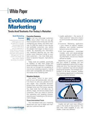 White Paper
Evolutionary
Marketing
Tools And Toolsets For Today’s Retailer
      Build Marketing         Executive Summary                                1. Loyalty application – the source of

                              H
             Success               ow can you encourage customers                 “best customer” data and a means
 Implementing a full-scale         to return often? How do you get                to communicate with those custom-
      CRM application can     them to spend more money per visit? By              ers
    be difficult to manage.   configuring your stores, and other chan-         2. Customer Marketing application
        Datavantage Relate    nels, to fulfill the needs of your top-tier         – your means to capture, analyze,
      ™ Retail CRM allows     and profitable customers, you satisfy               influence, and monitor customer
       you to implement in    the people most eager to shop at your               behavior acro