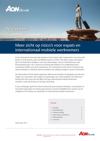 Whitepaper	 Meer zicht op risico’s voor expats en internationaal mobiele werknemers 	
	 September 2011
Whitepaper
Zowel nationale als internationale bedrijven sturen steeds vaker medewerkers naar risicovolle
landen in Zuid-Amerika, Azië, het Midden-Oosten en Afrika. Niet alleen expats, die langere
tijd in het buitenland verblijven, maar ook zakenreizigers, die op incidentele basis naar
het buitenland gaan. Het is daarom van belang dat bedrijven een veiligheidsprotocol
voorhanden hebben voor deze werknemers. De ervaring leert echter dat zo’n protocol niet
vaak voorhanden is. Daardoor kunnen bedrijven niet adequaat reageren op een crisissituatie.
Uit onderzoeken die Aon heeft uitgevoerd, blijkt dat de wereld er de afgelopen periode niet
veiliger op is geworden. Dat vraagt om aanpassingen van zowel werkgever als werknemer.
Verder komt naar voren dat niet alleen het type internationaal mobiele werknemer
verandert, maar ook de duur en het type uitzending.
In deze whitepaper geeft Aon Hewitt antwoord op de vraag hoe bedrijven, universiteiten en
non-profit organisaties om moeten gaan met hun verantwoordelijkheid ten aanzien van de
veiligheid en het welzijn van expatriates en internationaal mobiele werknemers.
Inhoud:
1	 Inleiding	 2
2	 Ontwikkelingen	 2
3	 Probleemstelling	 4
4	 Oplossing van probleem	 4
5	 Aanbevelingen	 5
6	 Conclusie	 7
Meer zicht op risico’s voor expats en
internationaal mobiele werknemers
September 2011
 