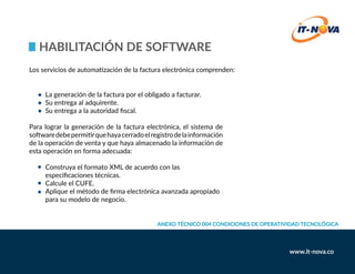 HABILITACIÓN De SOFTWARE
	 La generación de la factura por el obligado a facturar.
	 Su entrega al adquirente.
	 Su entrega a la autoridad fiscal.
Para lograr la generación de la factura electrónica, el sistema de
softwaredebepermitirquehayacerradoelregistrodelainformación
de la operación de venta y que haya almacenado la información de
esta operación en forma adecuada:
	 Construya el formato XML de acuerdo con las 				
	 especificaciones técnicas.
	 Calcule el CUFE.
	 Aplique el método de firma electrónica avanzada apropiado 		
	 para su modelo de negocio.
Los servicios de automatización de la factura electrónica comprenden:
Anexo Técnico 004 Condiciones de Operatividad Tecnológica
 