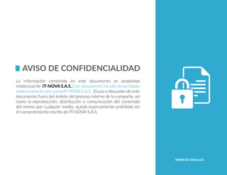 La información contenida en este documento es propiedad
intelectual de IT-NOVA S.A.S. Este documento ha sido desarrollado
exclusivamente por y para IT-NOVA S.A.S. El uso o discusión de este
documento fuera del ámbito del proceso interno de la compañía, así
como la reproducción, distribución o comunicación del contenido
del mismo por cualquier medio, queda expresamente prohibido sin
el consentimiento escrito de IT-NOVA S.A.S.
www.it-nova.co
 
