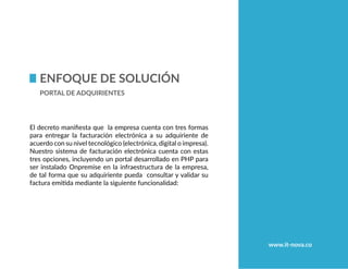www.it-nova.co
Enfoque de Solución
Portal de adquirientes
El decreto manifiesta que la empresa cuenta con tres formas
para entregar la facturación electrónica a su adquiriente de
acuerdo con su nivel tecnológico (electrónica, digital o impresa).
Nuestro sistema de facturación electrónica cuenta con estas
tres opciones, incluyendo un portal desarrollado en PHP para
ser instalado Onpremise en la infraestructura de la empresa,
de tal forma que su adquiriente pueda consultar y validar su
factura emitida mediante la siguiente funcionalidad:
 