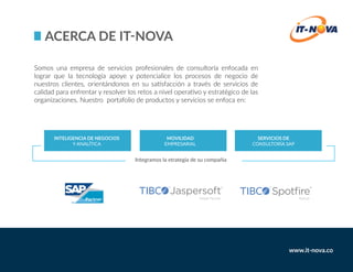 Somos una empresa de servicios profesionales de consultoría enfocada en
lograr que la tecnología apoye y potencialice los procesos de negocio de
nuestros clientes, orientándonos en su satisfacción a través de servicios de
calidad para enfrentar y resolver los retos a nivel operativo y estratégico de las
organizaciones. Nuestro portafolio de productos y servicios se enfoca en:
www.it-nova.co
Integramos la etrategia de su compañia
 