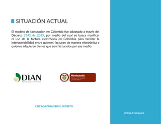 Situación actual
Clic acá para ver el decreto
El modelo de facturación en Colombia fue adoptado a través del
Decreto 2242 de 2015, por medio del cual se busca masificar
el uso de la factura electrónica en Colombia para facilitar la
interoperabilidad entre quienes facturan de manera electrónica y
quienes adquieren bienes que son facturados por ese medio.
www.it-nova.co
 