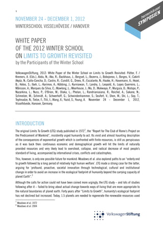 1

NOVEMBER 24 - DECEMBER 1, 2012
WINTERSCHOOL VISSELHÖVEDE / HANOVER

WHITE PAPER
OF THE 2012 WINTER SCHOOL
ON LIMITS TO GROWTH REVISITED
by the Participants of the Winter School

VolkswagenStiftung, 2012: White Paper of the Winter School on Limits to Growth Revisited. Pütter, F. /
Kremers, A. (Eds.), Abdu, N.; Ako, R.; Backhaus, J.; Bergset, L.; Bezerra, J.; Bobojonov, I.; Borges, V.; Cakirli
Akyüz, N.; Callo-Concha, D.; Castro, R.; Cundill, G., Drees, R.; Escalante, N.; Haake, H.; Havemann, A.; Hezel,
B.; Hotes, S.; Ibeh, L.; Karimov, A.; Köbbing, J.; Kurniawan, T.; Landry, J.; Leopold, A.; Lopes Guerreiro, L.;
Månsson, A.; Marques da Silva, C.; Mawlong, L.; Moorhouse, J.; Mu, D.; Mukwaya, P.; Murguía, D.; Mutopo, P.;
Nazarkina, L.; Nuss, P.; O'Brien, M.; Olaka, L.; Phelan, L.; Randrianiaiana, R.; Reichel, A.; Sakane, N.;
Schmelzer, M.; Schmidt, A.; Schwerhoff, G.; Schwindenhammer, S.; Seufert, V.; Shen, W.; Shi, L.; Sop, T.;
Tephnadze, N.; Tietze, F.; Tlili, I.; Wang, X.; Yazid, S.; Young, A. November 24 - December 1, 2012,
Visselhövede, Hanover, Germany.

INTRODUCTION
The original Limits To Growth (LTG) study published in 1972 1, the “Report for The Club of Rome‘s Project on
the Predicament of Mankind”, insistently urged humanity to act. Its vivid and almost haunting description
of the consequences of exponential growth which is confronted with finite resources, is still as perspicuous
as it was back then: continuous economic and demographical growth will hit the limits of naturally
provided resources and very likely lead to overshoot, collapse, and radical decrease of most people’s
standard of living, accompanied by international crises, conflicts and catastrophes.
This, however, is only one possible future for mankind: Meadows et al. also explored paths to an “orderly end
to growth followed by a long period of relatively high human welfare’. LTG made a strong case for the latter,
arguing for ‘profound, proactive, societal innovation through technological, cultural and institutional
change in order to avoid an increase in the ecological footprint of humanity beyond the carrying capacity of
planet Earth”. 2
Although the calls for action could not have been coined more urgingly, the LTG study – and lots of studies
following after it – failed to bring about actual change towards ways of living that are more appropriate to
the natural boundaries of planet earth. Forty years after “Limits to Growth”, humanity’s ecological footprint
has not declined but increased. Today, 1.5 planets are needed to regenerate the renewable resources used
1
2

Meadows et al. 1972
Meadows et al. 2004

 
