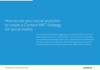 How to use your social analytics
to create a Content MKT Strategy
for social media
You will need to develop engaging and inspiring content, the kind
that evokes emotion or a call for action. Such content can position
your business as a thought leader and a valuable source of information
for your audience. Sounds easy, right? But staying up to date and
providing value in your posts may be more difficult than it seems.
10Ultimate guide to using Social Media Analytics
 