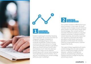 Content marketing it’s more than tweeting
out a cool photo. It’s so much more than an
infographic that gets embedded on
hundreds of blogs giving your site a
multitude of backlinks. Content must be
emotional, tell a story and aim to change
consumer’s behavior, attitude or perception
about your brand. And your brand’s story
encompasses much more than what you
write on your blog or social networks.
Everything you do in social media marketing
must align with you brand narrative. This is
why you must develop your content strategy
before you start marketing it.
M
T
K
1 Develop your
brand narrative
Your content narrative is different from your
brand narrative. In most cases, the brand
narrative cannot change consumer behavior
when shared in its pure sense. People reject
brand messages. Your content narrative
translates the brand narrative in a way that
relates to consumers. It should consist of
several inputs like, what are the issues that
are important to the brand, the media
perceptions of the brand, community
perceptions of the brand, fan Interests,
historical content performance, customer
Support Pain Points.
The output of these ingredients will mold a
content strategy that can scale and give
birth to content that changes customer
behavior – whether it’s selling more
products, re-positioning a company or
helping customers change the way they
perceive your brand.
2 Develop the
content narrative
11
 