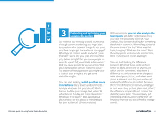 So now that you’re ready to build your brand
through content marketing, you might start
to question what types of things do you post,
and how do you get the audience to engage?
What type of content works and what types
that don’t work. Did you grab attention? Did
you deliver delight? Did you cause people to
want to share? Did you initiate a discussion?
Did you cause people to take an action? Did
your participation deliver economic value?
To answers theses questions you might take
a look at your analytics and get some
valuable insights.
You can start looking, which post had more
interactions: likes, shares and comments.
Analyze what was this post about? Which
format had the post: image, text, video? At
what time of the day got more interaction?
What was it life spam? Was a post about
your product or was about a relevant topic
for your audience? (Show analytics)
With some tools, you can also analyze the
top10postswithbetterperformance. Here
you have the possibility to enrich your
analysis. You can start looking for something
they have in common. Where they posted at
the same time of the day? What was the
topic/category? What was the tone ? Were
these top posts sent around a similar time,
Were reshares and replies also high?
You can start looking the difference
between: Which of these posts perform
better on likes, which one on shares and
which one on comments? Was there a
difference in performance when the posts
were about your product and when were
about a relevant topic for your audience?
Analyze the difference in content between
them? The difference in formats, what type
of post were they: picture, plain-text, other?,
the difference in spamlife and time of the
date they were post. ? You can really get
interesting and valuable insights that can
help you improve you social media strategy
overall.
3 Evaluating and optimizing your
social media content
12Ultimate guide to using Social Media Analytics
 