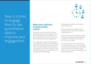 When your audience
is most socially
active?
Taking into account that we have already
developed a great content strategy for your
social media plan, now is time to focus on
time. Knowing when is the best time to post
will definitely improve your engagement.
So it’s important to know when the highest
percentage of your audience is eavesdropping
on your social networks, that way when you
share content you’ll get maximum exposure.
Learning when your audience is tuning in, and
therefore when to post, is mandatory for any
successfulsocialmediastrategy.
So the question would be, when are they
most socially active?
Here you will have to look again at your
analytics and learn when your audience is
most likely to tune in.
Social media moves so quickly that you have
to make sure that tweets, posts and pins do
not get lost in the flood of information in
your fans’ social streams.
For example, if they’re most active during
normal business hours, you can reasonably
assume that social media is part of their job,
so post at that time of the day, in-depth
articles focused on advanced strategies and
tactics could do well.
Now it is time
to engage.
How to use
quantitative
data to
improve your
engagement
13
 