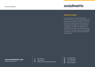 Socialmetrix Whitepaper
Luciana Sario has a broad experience in
online MKT. She is currently collaborating with
socialmetrix as a MKT consultant. Form more
than 10 years she has been researching and
analyzing the changes and transformations
undergoing in this field. Her expertise has
allowed her to develop innovative marketing
solutions to maximize revenue and growth for
companies such us IDC, IBM, Oracle and RIM
among others.
About the Author
/socialmetrix
@socialmetrix
linkedin.com/company/socialmetrix
+1 914 840 5631
+54 11 5984 1204
+55 11 5102 4715
+52 55 1163 8631
US
AR
BR
MX
www.socialmetrix.com
info@socialmetrix.com
 