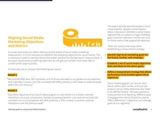 The reason why the second example is much
more powerful, despite containing less
detail, is because it identifies a social media
objectivethatcanspeaktoalargermarketing
goal (customer retention) and focuses only
on those metrics that support the objective.
There are mainly three steps when
establishing a measurement strategy:
Identify high-level marketing goals for
the brand, market, and campaign.
Establish a set of social media objectives
that contribute to the above goals.
Define a measurement strategy that allows
performance to be tracked against these
objectives.
Since marketing goals can vary for each
brand, within each market, and even per
product, social media objectives also need
to be defined flexibly. The same applies to
measurement and reporting. Different types
of engagement metrics should be used to
reflect differences in objectives and strategic
goals across segments.
So as we were point out, before delving into the details of social media marketing
measurement, it is first necessary to establish the marketing objectives for social medial. This
is necessary in order to identify metrics that matter and find out the best way to measure them. If
we report results without defining objectives we will get just numbers that mean little in
context of the larger business.
For example, let us compare the following two results:
Result 1
“We received 5000 likes, 500 comments, and 10 shares last week on our global social properties,
with 1000 likes, 5 shares, and 100 comments with 80% positivity (a 10% week-on-week increase)
within the Latin Amercia.”
Result 2
“One of the objectives of our social media program in Latin America is to foster customer
interactions via social conversation, thereby increasing retention. Last week we received 100
comments on our LA properties with 80% positivity, a 10% increase in positive customer
interactions over the previous week.”
Aligning Social Media
Marketing Objectives
and Metrics
4Ultimate guide to using Social Media Analytics
 