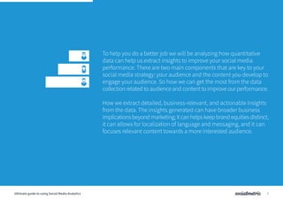 To help you do a better job we will be analyzing how quantitative
data can help us extract insights to improve your social media
performance. There are two main components that are key to your
social media strategy: your audience and the content you develop to
engage your audience. So how we can get the most from the data
collection related to audience and content to improve our performance.
How we extract detailed, business-relevant, and actionable insights
from the data. The insights generated can have broader business
implicationsbeyondmarketing;itcanhelpskeepbrandequitiesdistinct,
it can allows for localization of language and messaging, and it can
focuses relevant content towards a more interested audience.
7Ultimate guide to using Social Media Analytics
 