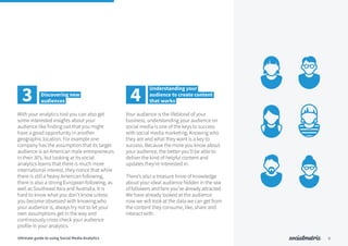 With your analytics tool you can also get
some interested insights about your
audience like finding out that you might
have a good opportunity in another
geographic location. For example one
company has the assumption that its target
audience is an American male entrepreneurs
in their 30’s, but looking at its social
analytics learns that there is much more
international interest, they notice that while
there is still a heavy American following,
there is also a strong European following, as
well as Southeast Asia and Australia. It is
hard to know what you don’t know unless
you become obsessed with knowing who
your audience is, always try not to let your
own assumptions get in the way and
continuously cross check your audience
profile in your analytics.
Your audience is the lifeblood of your
business, understanding your audience on
social media is one of the keys to success
with social media marketing. Knowing who
they are and what they want is a key to
success. Because the more you know about
your audience, the better you’ll be able to
deliver the kind of helpful content and
updates they’re interested in.
There’s also a treasure trove of knowledge
about your ideal audience hidden in the sea
of followers and fans you’ve already attracted.
We have already looked at the audience
now we will look at the data we can get from
the content they consume, like, share and
interact with.
3 Discovering new
audiences
9
4
Understanding your
audience to create content
that works
Ultimate guide to using Social Media Analytics
 