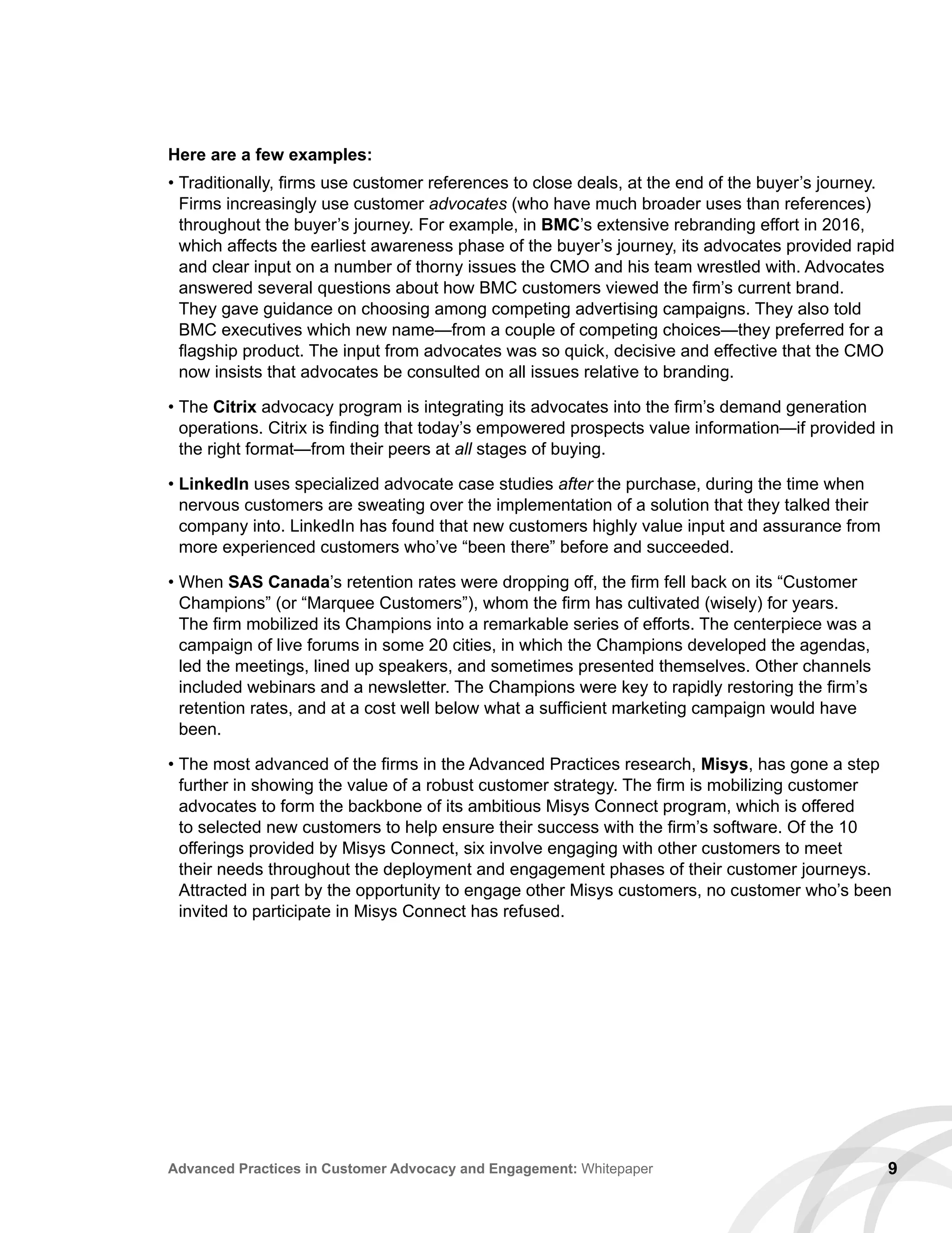 9Advanced Practices in Customer Advocacy and Engagement: Whitepaper
Here are a few examples:
• Traditionally, firms use customer references to close deals, at the end of the buyer’s journey.
Firms increasingly use customer advocates (who have much broader uses than references)
throughout the buyer’s journey. For example, in BMC’s extensive rebranding effort in 2016,
which affects the earliest awareness phase of the buyer’s journey, its advocates provided rapid
and clear input on a number of thorny issues the CMO and his team wrestled with. Advocates
answered several questions about how BMC customers viewed the firm’s current brand.
They gave guidance on choosing among competing advertising campaigns. They also told
BMC executives which new name—from a couple of competing choices—they preferred for a
flagship product. The input from advocates was so quick, decisive and effective that the CMO
now insists that advocates be consulted on all issues relative to branding.
• The Citrix advocacy program is integrating its advocates into the firm’s demand generation
operations. Citrix is finding that today’s empowered prospects value information—if provided in
the right format—from their peers at all stages of buying.
• LinkedIn uses specialized advocate case studies after the purchase, during the time when
nervous customers are sweating over the implementation of a solution that they talked their
company into. LinkedIn has found that new customers highly value input and assurance from
more experienced customers who’ve “been there” before and succeeded.
• When SAS Canada’s retention rates were dropping off, the firm fell back on its “Customer
Champions” (or “Marquee Customers”), whom the firm has cultivated (wisely) for years.
The firm mobilized its Champions into a remarkable series of efforts. The centerpiece was a
campaign of live forums in some 20 cities, in which the Champions developed the agendas,
led the meetings, lined up speakers, and sometimes presented themselves. Other channels
included webinars and a newsletter. The Champions were key to rapidly restoring the firm’s
retention rates, and at a cost well below what a sufficient marketing campaign would have
been.
• The most advanced of the firms in the Advanced Practices research, Misys, has gone a step
further in showing the value of a robust customer strategy. The firm is mobilizing customer
advocates to form the backbone of its ambitious Misys Connect program, which is offered
to selected new customers to help ensure their success with the firm’s software. Of the 10
offerings provided by Misys Connect, six involve engaging with other customers to meet
their needs throughout the deployment and engagement phases of their customer journeys.
Attracted in part by the opportunity to engage other Misys customers, no customer who’s been
invited to participate in Misys Connect has refused.
 