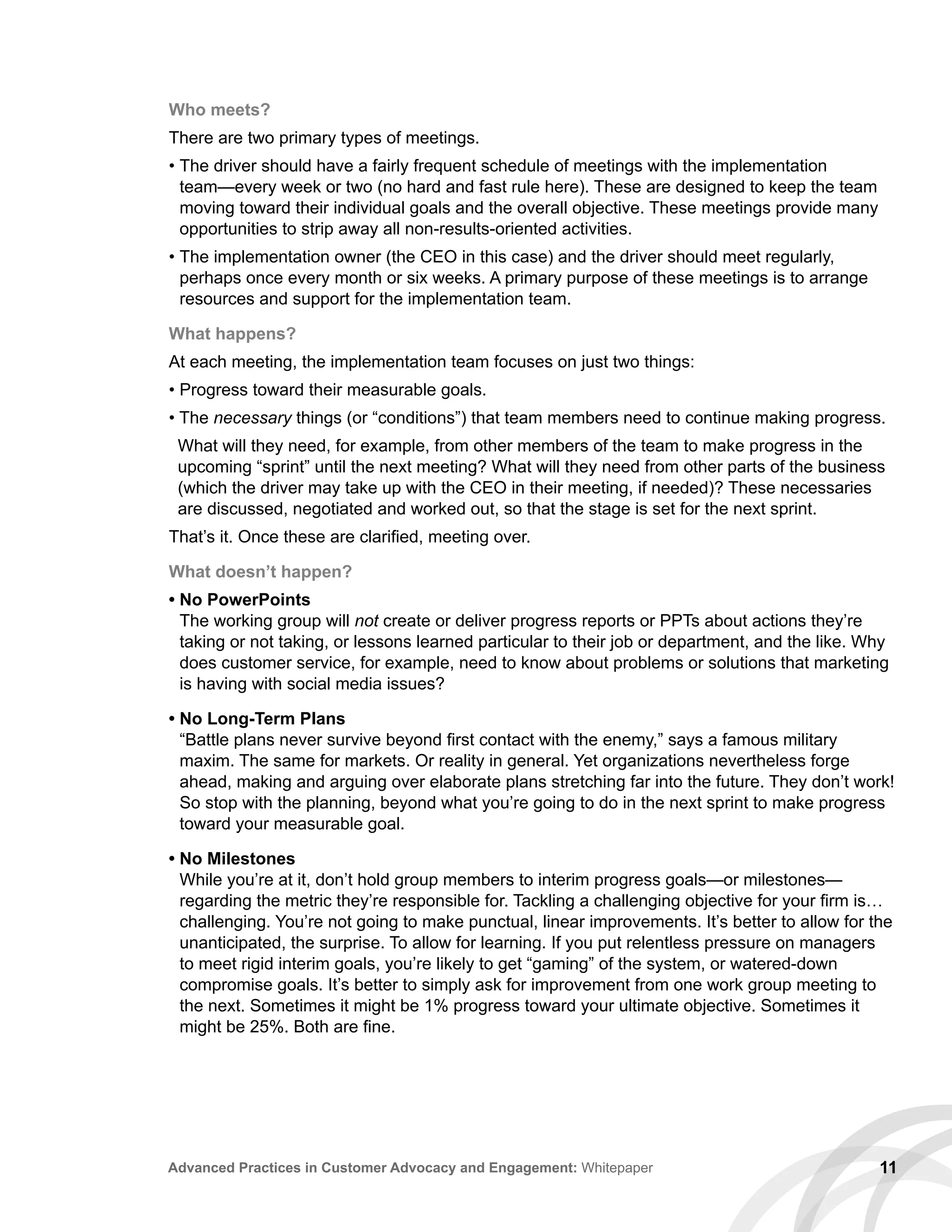 11Advanced Practices in Customer Advocacy and Engagement: Whitepaper
Who meets?
There are two primary types of meetings.
• The driver should have a fairly frequent schedule of meetings with the implementation
team—every week or two (no hard and fast rule here). These are designed to keep the team
moving toward their individual goals and the overall objective. These meetings provide many
opportunities to strip away all non-results-oriented activities.
• The implementation owner (the CEO in this case) and the driver should meet regularly,
perhaps once every month or six weeks. A primary purpose of these meetings is to arrange
resources and support for the implementation team.
What happens?
At each meeting, the implementation team focuses on just two things:
• Progress toward their measurable goals.
• The necessary things (or “conditions”) that team members need to continue making progress.
What will they need, for example, from other members of the team to make progress in the
upcoming “sprint” until the next meeting? What will they need from other parts of the business
(which the driver may take up with the CEO in their meeting, if needed)? These necessaries
are discussed, negotiated and worked out, so that the stage is set for the next sprint.
That’s it. Once these are clarified, meeting over.
What doesn’t happen?
• No PowerPoints
The working group will not create or deliver progress reports or PPTs about actions they’re
taking or not taking, or lessons learned particular to their job or department, and the like. Why
does customer service, for example, need to know about problems or solutions that marketing
is having with social media issues?
• No Long-Term Plans
“Battle plans never survive beyond first contact with the enemy,” says a famous military
maxim. The same for markets. Or reality in general. Yet organizations nevertheless forge
ahead, making and arguing over elaborate plans stretching far into the future. They don’t work!
So stop with the planning, beyond what you’re going to do in the next sprint to make progress
toward your measurable goal.
• No Milestones
While you’re at it, don’t hold group members to interim progress goals—or milestones—
regarding the metric they’re responsible for. Tackling a challenging objective for your firm is…
challenging. You’re not going to make punctual, linear improvements. It’s better to allow for the
unanticipated, the surprise. To allow for learning. If you put relentless pressure on managers
to meet rigid interim goals, you’re likely to get “gaming” of the system, or watered-down
compromise goals. It’s better to simply ask for improvement from one work group meeting to
the next. Sometimes it might be 1% progress toward your ultimate objective. Sometimes it
might be 25%. Both are fine.
 