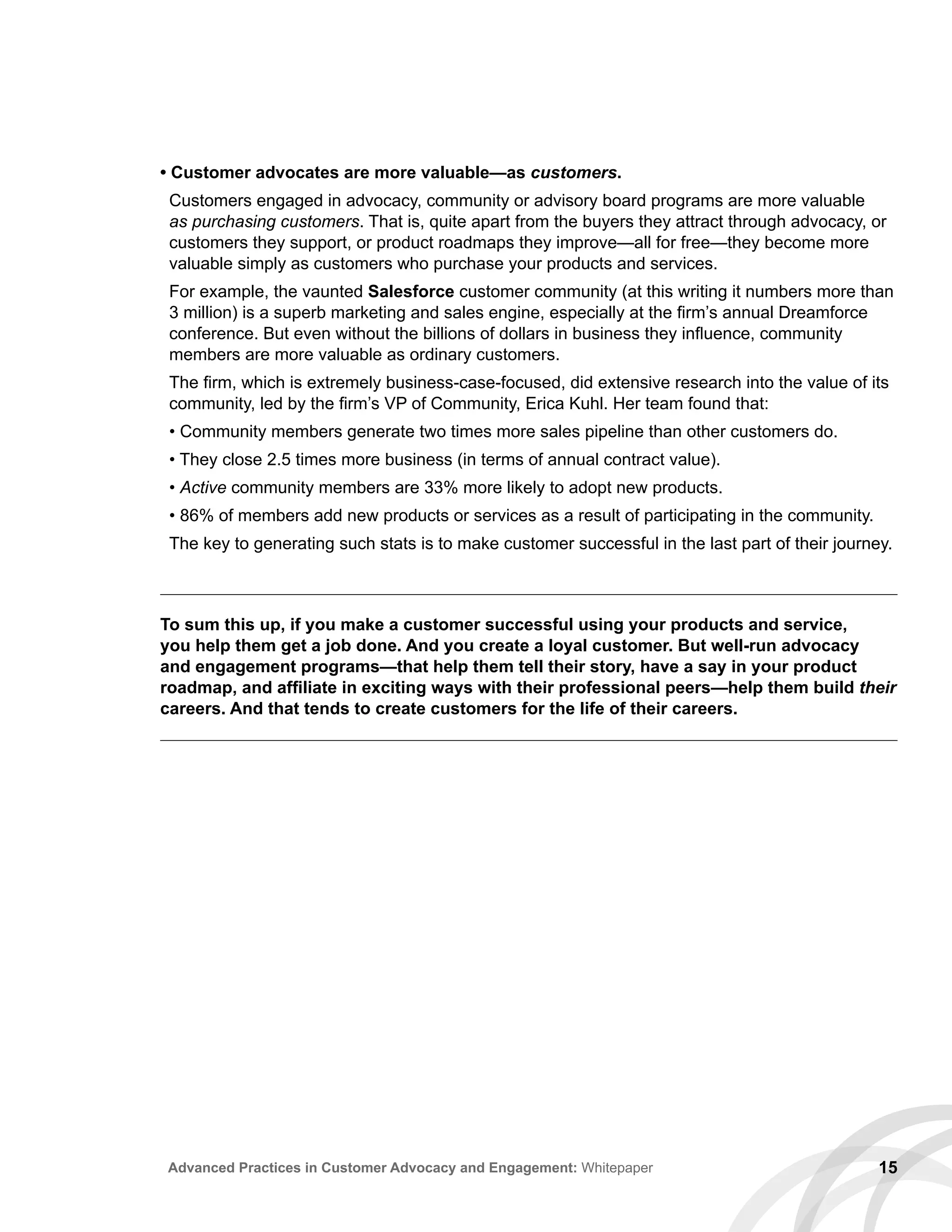 • Customer advocates are more valuable—as customers.
Customers engaged in advocacy, community or advisory board programs are more valuable
as purchasing customers. That is, quite apart from the buyers they attract through advocacy, or
customers they support, or product roadmaps they improve—all for free—they become more
valuable simply as customers who purchase your products and services.
For example, the vaunted Salesforce customer community (at this writing it numbers more than
3 million) is a superb marketing and sales engine, especially at the firm’s annual Dreamforce
conference. But even without the billions of dollars in business they influence, community
members are more valuable as ordinary customers.
The firm, which is extremely business-case-focused, did extensive research into the value of its
community, led by the firm’s VP of Community, Erica Kuhl. Her team found that:
• Community members generate two times more sales pipeline than other customers do.
• They close 2.5 times more business (in terms of annual contract value).
• Active community members are 33% more likely to adopt new products.
• 86% of members add new products or services as a result of participating in the community.
The key to generating such stats is to make customer successful in the last part of their journey.
15Advanced Practices in Customer Advocacy and Engagement: Whitepaper
To sum this up, if you make a customer successful using your products and service,
you help them get a job done. And you create a loyal customer. But well-run advocacy
and engagement programs—that help them tell their story, have a say in your product
roadmap, and affiliate in exciting ways with their professional peers—help them build their
careers. And that tends to create customers for the life of their careers.
 