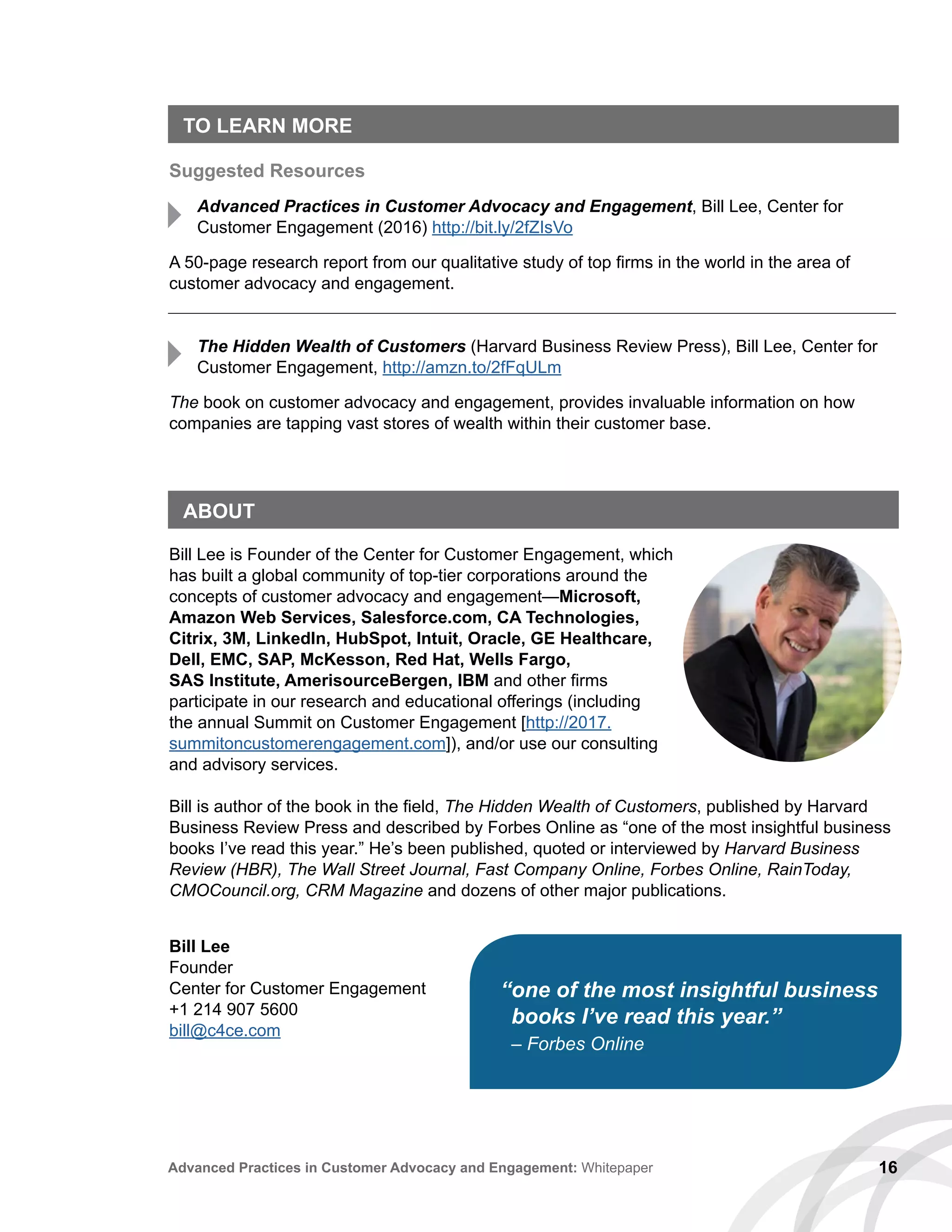 16Advanced Practices in Customer Advocacy and Engagement: Whitepaper
TO LEARN MORE
Suggested Resources
Advanced Practices in Customer Advocacy and Engagement, Bill Lee, Center for
Customer Engagement (2016) http://bit.ly/2fZIsVo
A 50-page research report from our qualitative study of top firms in the world in the area of
customer advocacy and engagement.
The Hidden Wealth of Customers (Harvard Business Review Press), Bill Lee, Center for
Customer Engagement, http://amzn.to/2fFqULm
The book on customer advocacy and engagement, provides invaluable information on how
companies are tapping vast stores of wealth within their customer base.
ABOUT
Bill Lee is Founder of the Center for Customer Engagement, which
has built a global community of top-tier corporations around the
concepts of customer advocacy and engagement—Microsoft,
Amazon Web Services, Salesforce.com, CA Technologies,
Citrix, 3M, LinkedIn, HubSpot, Intuit, Oracle, GE Healthcare,
Dell, EMC, SAP, McKesson, Red Hat, Wells Fargo,
SAS Institute, AmerisourceBergen, IBM and other firms
participate in our research and educational offerings (including
the annual Summit on Customer Engagement [http://2017.
summitoncustomerengagement.com]), and/or use our consulting
and advisory services.
Bill is author of the book in the field, The Hidden Wealth of Customers, published by Harvard
Business Review Press and described by Forbes Online as “one of the most insightful business
books I’ve read this year.” He’s been published, quoted or interviewed by Harvard Business
Review (HBR), The Wall Street Journal, Fast Company Online, Forbes Online, RainToday,
CMOCouncil.org, CRM Magazine and dozens of other major publications.
Bill Lee
Founder
Center for Customer Engagement
+1 214 907 5600
bill@c4ce.com
“one of the most insightful business
books I’ve read this year.”
– Forbes Online
 