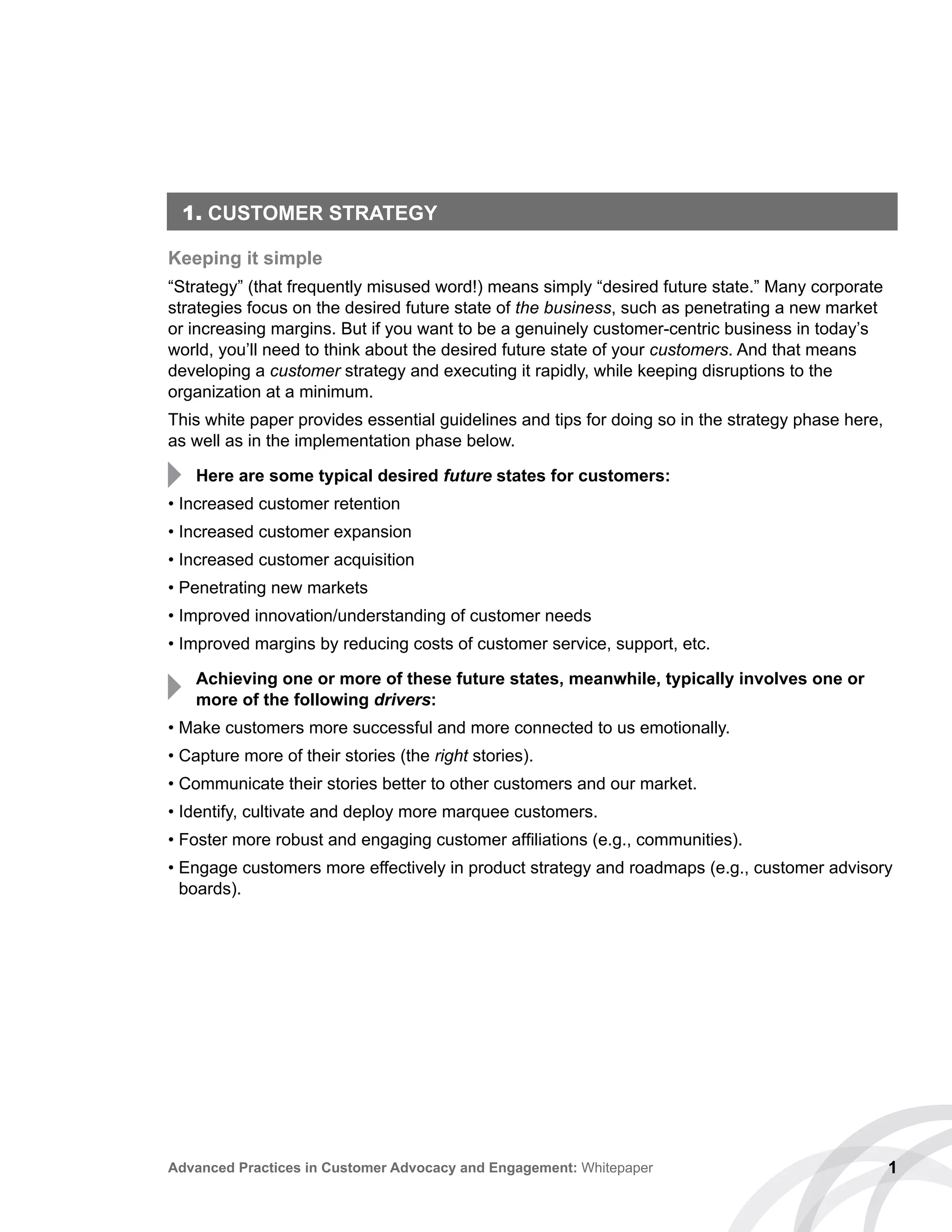 1. CUSTOMER STRATEGY
Keeping it simple
“Strategy” (that frequently misused word!) means simply “desired future state.” Many corporate
strategies focus on the desired future state of the business, such as penetrating a new market
or increasing margins. But if you want to be a genuinely customer-centric business in today’s
world, you’ll need to think about the desired future state of your customers. And that means
developing a customer strategy and executing it rapidly, while keeping disruptions to the
organization at a minimum.
This white paper provides essential guidelines and tips for doing so in the strategy phase here,
as well as in the implementation phase below.
Here are some typical desired future states for customers:
• Increased customer retention
• Increased customer expansion
• Increased customer acquisition
• Penetrating new markets
• Improved innovation/understanding of customer needs
• Improved margins by reducing costs of customer service, support, etc.
Achieving one or more of these future states, meanwhile, typically involves one or
more of the following drivers:
• Make customers more successful and more connected to us emotionally.
• Capture more of their stories (the right stories).
• Communicate their stories better to other customers and our market.
• Identify, cultivate and deploy more marquee customers.
• Foster more robust and engaging customer affiliations (e.g., communities).
• Engage customers more effectively in product strategy and roadmaps (e.g., customer advisory
boards).
1Advanced Practices in Customer Advocacy and Engagement: Whitepaper
 
