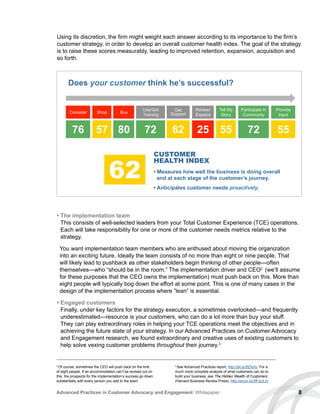 8Advanced Practices in Customer Advocacy and Engagement: Whitepaper
Using its discretion, the firm might weight each answer according to its importance to the firm’s
customer strategy, in order to develop an overall customer health index. The goal of the strategy
is to raise these scores measurably, leading to improved retention, expansion, acquisition and
so forth.
Consider Shop Buy
Use/Get
Training
Get
Support
Renew/
Expand
Tell My
Story
• Measures how well the business is doing overall
and at each stage of the customer’s journey.
• Anticipates customer needs proactively.
Provide
Input
Participate in
Community
76 57 80 72 62 25 55 72 55
CUSTOMER
HEALTH INDEX
62
Does your customer think he’s successful?
• The implementation team
This consists of well-selected leaders from your Total Customer Experience (TCE) operations.
Each will take responsibility for one or more of the customer needs metrics relative to the
strategy.
You want implementation team members who are enthused about moving the organization
into an exciting future. Ideally the team consists of no more than eight or nine people. That
will likely lead to pushback as other stakeholders begin thinking of other people—often
themselves—who “should be in the room.” The implementation driver and CEO2
(we’ll assume
for these purposes that the CEO owns the implementation) must push back on this. More than
eight people will typically bog down the effort at some point. This is one of many cases in the
design of the implementation process where ”lean” is essential.
• Engaged customers
Finally, under key factors for the strategy execution, a sometimes overlooked—and frequently
underestimated—resource is your customers, who can do a lot more than buy your stuff.
They can play extraordinary roles in helping your TCE operations meet the objectives and in
achieving the future state of your strategy. In our Advanced Practices on Customer Advocacy
and Engagement research, we found extraordinary and creative uses of existing customers to
help solve vexing customer problems throughout their journey.3
2
Of course, sometimes the CEO will push back on the limit
of eight people. If an accommodation can’t be worked out on
this, the prospects for the implementation’s success go down
substantially with every person you add to the team.
3
See Advanced Practices report, http://bit.ly/2fZIsVo. For a
much more complete analysis of what customers can do to
build your business, see The Hidden Wealth of Customers
(Harvard Business Review Press), http://amzn.to/2fFqULm.
 