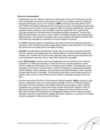 9Advanced Practices in Customer Advocacy and Engagement: Whitepaper
Here are a few examples:
• Traditionally, firms use customer references to close deals, at the end of the buyer’s journey.
Firms increasingly use customer advocates (who have much broader uses than references)
throughout the buyer’s journey. For example, in BMC’s extensive rebranding effort in 2016,
which affects the earliest awareness phase of the buyer’s journey, its advocates provided rapid
and clear input on a number of thorny issues the CMO and his team wrestled with. Advocates
answered several questions about how BMC customers viewed the firm’s current brand.
They gave guidance on choosing among competing advertising campaigns. They also told
BMC executives which new name—from a couple of competing choices—they preferred for a
flagship product. The input from advocates was so quick, decisive and effective that the CMO
now insists that advocates be consulted on all issues relative to branding.
• The Citrix advocacy program is integrating its advocates into the firm’s demand generation
operations. Citrix is finding that today’s empowered prospects value information—if provided in
the right format—from their peers at all stages of buying.
• LinkedIn uses specialized advocate case studies after the purchase, during the time when
nervous customers are sweating over the implementation of a solution that they talked their
company into. LinkedIn has found that new customers highly value input and assurance from
more experienced customers who’ve “been there” before and succeeded.
• When SAS Canada’s retention rates were dropping off, the firm fell back on its “Customer
Champions” (or “Marquee Customers”), whom the firm has cultivated (wisely) for years.
The firm mobilized its Champions into a remarkable series of efforts. The centerpiece was a
campaign of live forums in some 20 cities, in which the Champions developed the agendas,
led the meetings, lined up speakers, and sometimes presented themselves. Other channels
included webinars and a newsletter. The Champions were key to rapidly restoring the firm’s
retention rates, and at a cost well below what a sufficient marketing campaign would have
been.
• The most advanced of the firms in the Advanced Practices research, Misys, has gone a step
further in showing the value of a robust customer strategy. The firm is mobilizing customer
advocates to form the backbone of its ambitious Misys Connect program, which is offered
to selected new customers to help ensure their success with the firm’s software. Of the 10
offerings provided by Misys Connect, six involve engaging with other customers to meet
their needs throughout the deployment and engagement phases of their customer journeys.
Attracted in part by the opportunity to engage other Misys customers, no customer who’s been
invited to participate in Misys Connect has refused.
 