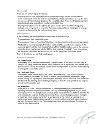 11Advanced Practices in Customer Advocacy and Engagement: Whitepaper
Who meets?
There are two primary types of meetings.
• The driver should have a fairly frequent schedule of meetings with the implementation
team—every week or two (no hard and fast rule here). These are designed to keep the team
moving toward their individual goals and the overall objective. These meetings provide many
opportunities to strip away all non-results-oriented activities.
• The implementation owner (the CEO in this case) and the driver should meet regularly,
perhaps once every month or six weeks. A primary purpose of these meetings is to arrange
resources and support for the implementation team.
What happens?
At each meeting, the implementation team focuses on just two things:
• Progress toward their measurable goals.
• The necessary things (or “conditions”) that team members need to continue making progress.
What will they need, for example, from other members of the team to make progress in the
upcoming “sprint” until the next meeting? What will they need from other parts of the business
(which the driver may take up with the CEO in their meeting, if needed)? These necessaries
are discussed, negotiated and worked out, so that the stage is set for the next sprint.
That’s it. Once these are clarified, meeting over.
What doesn’t happen?
• No PowerPoints
The working group will not create or deliver progress reports or PPTs about actions they’re
taking or not taking, or lessons learned particular to their job or department, and the like. Why
does customer service, for example, need to know about problems or solutions that marketing
is having with social media issues?
• No Long-Term Plans
“Battle plans never survive beyond first contact with the enemy,” says a famous military
maxim. The same for markets. Or reality in general. Yet organizations nevertheless forge
ahead, making and arguing over elaborate plans stretching far into the future. They don’t work!
So stop with the planning, beyond what you’re going to do in the next sprint to make progress
toward your measurable goal.
• No Milestones
While you’re at it, don’t hold group members to interim progress goals—or milestones—
regarding the metric they’re responsible for. Tackling a challenging objective for your firm is…
challenging. You’re not going to make punctual, linear improvements. It’s better to allow for the
unanticipated, the surprise. To allow for learning. If you put relentless pressure on managers
to meet rigid interim goals, you’re likely to get “gaming” of the system, or watered-down
compromise goals. It’s better to simply ask for improvement from one work group meeting to
the next. Sometimes it might be 1% progress toward your ultimate objective. Sometimes it
might be 25%. Both are fine.
 