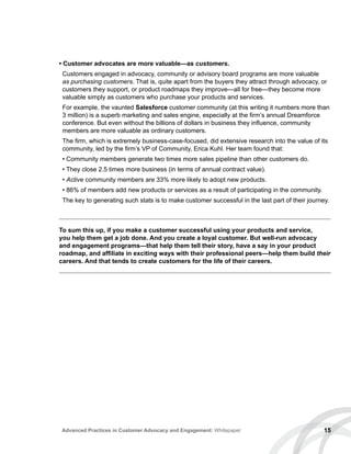 • Customer advocates are more valuable—as customers.
Customers engaged in advocacy, community or advisory board programs are more valuable
as purchasing customers. That is, quite apart from the buyers they attract through advocacy, or
customers they support, or product roadmaps they improve—all for free—they become more
valuable simply as customers who purchase your products and services.
For example, the vaunted Salesforce customer community (at this writing it numbers more than
3 million) is a superb marketing and sales engine, especially at the firm’s annual Dreamforce
conference. But even without the billions of dollars in business they influence, community
members are more valuable as ordinary customers.
The firm, which is extremely business-case-focused, did extensive research into the value of its
community, led by the firm’s VP of Community, Erica Kuhl. Her team found that:
• Community members generate two times more sales pipeline than other customers do.
• They close 2.5 times more business (in terms of annual contract value).
• Active community members are 33% more likely to adopt new products.
• 86% of members add new products or services as a result of participating in the community.
The key to generating such stats is to make customer successful in the last part of their journey.
15Advanced Practices in Customer Advocacy and Engagement: Whitepaper
To sum this up, if you make a customer successful using your products and service,
you help them get a job done. And you create a loyal customer. But well-run advocacy
and engagement programs—that help them tell their story, have a say in your product
roadmap, and affiliate in exciting ways with their professional peers—help them build their
careers. And that tends to create customers for the life of their careers.
 