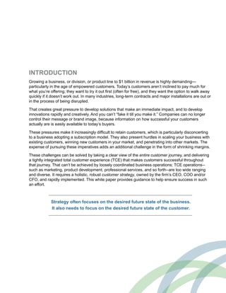 INTRODUCTION
Growing a business, or division, or product line to $1 billion in revenue is highly demanding—
particularly in the age of empowered customers. Today’s customers aren’t inclined to pay much for
what you’re offering; they want to try it out first (often for free), and they want the option to walk away
quickly if it doesn’t work out. In many industries, long-term contracts and major installations are out or
in the process of being disrupted.
That creates great pressure to develop solutions that make an immediate impact, and to develop
innovations rapidly and creatively. And you can’t “fake it till you make it.” Companies can no longer
control their message or brand image, because information on how successful your customers
actually are is easily available to today’s buyers.
These pressures make it increasingly difficult to retain customers, which is particularly disconcerting
to a business adopting a subscription model. They also present hurdles in scaling your business with
existing customers, winning new customers in your market, and penetrating into other markets. The
expense of pursuing these imperatives adds an additional challenge in the form of shrinking margins.
These challenges can be solved by taking a clear view of the entire customer journey, and delivering
a tightly integrated total customer experience (TCE) that makes customers successful throughout
that journey. That can’t be achieved by loosely coordinated business operations; TCE operations--
such as marketing, product development, professional services, and so forth--are too wide ranging
and diverse. It requires a holistic, robust customer strategy, owned by the firm’s CEO, COO and/or
CFO, and rapidly implemented. This white paper provides guidance to help ensure success in such
an effort.
Strategy often focuses on the desired future state of the business.
It also needs to focus on the desired future state of the customer.
 