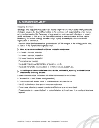 1. CUSTOMER STRATEGY
Keeping it simple
“Strategy” (that frequently misused word!) means simply “desired future state.” Many corporate
strategies focus on the desired future state of the business, such as penetrating a new market
or increasing margins. But if you want to be a genuinely customer-centric business in today’s
world, you’ll need to think about the desired future state of your customers. And that means
developing a customer strategy and executing it rapidly, while keeping disruptions to the
organization at a minimum.
This white paper provides essential guidelines and tips for doing so in the strategy phase here,
as well as in the implementation phase below.
Here are some typical desired future states for customers:
• Increased customer retention
• Increased customer expansion
• Increased customer acquisition
• Penetrating new markets
• Improved innovation/understanding of customer needs
• Improved margins by reducing costs of customer service, support, etc.
Achieving one or more of these future states, meanwhile, typically involves one or
more of the following drivers:
• Make customers more successful and more connected to us emotionally.
• Capture more of their stories (the right stories).
• Communicate their stories better to other customers and our market.
• Identify, cultivate and deploy more marquee customers.
• Foster more robust and engaging customer affiliations (e.g., communities).
• Engage customers more effectively in product strategy and roadmaps (e.g., customer advisory
boards).
1Advanced Practices in Customer Advocacy and Engagement: Whitepaper
 