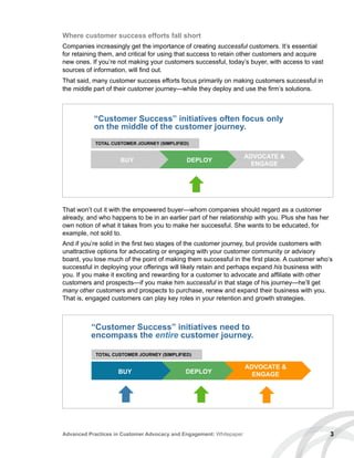 Where customer success efforts fall short
Companies increasingly get the importance of creating successful customers. It’s essential
for retaining them, and critical for using that success to retain other customers and acquire
new ones. If you’re not making your customers successful, today’s buyer, with access to vast
sources of information, will find out.
That said, many customer success efforts focus primarily on making customers successful in
the middle part of their customer journey—while they deploy and use the firm’s solutions.
That won’t cut it with the empowered buyer—whom companies should regard as a customer
already, and who happens to be in an earlier part of her relationship with you. Plus she has her
own notion of what it takes from you to make her successful. She wants to be educated, for
example, not sold to.
And if you’re solid in the first two stages of the customer journey, but provide customers with
unattractive options for advocating or engaging with your customer community or advisory
board, you lose much of the point of making them successful in the first place. A customer who’s
successful in deploying your offerings will likely retain and perhaps expand his business with
you. If you make it exciting and rewarding for a customer to advocate and affiliate with other
customers and prospects—if you make him successful in that stage of his journey—he’ll get
many other customers and prospects to purchase, renew and expand their business with you.
That is, engaged customers can play key roles in your retention and growth strategies.
3Advanced Practices in Customer Advocacy and Engagement: Whitepaper
“Customer Success” initiatives often focus only
on the middle of the customer journey.
BUY DEPLOY
ADVOCATE 
ENGAGE
TOTAL CUSTOMER JOURNEY (SIMPLIFIED)
BUY DEPLOY
ADVOCATE 
ENGAGE
“Customer Success” initiatives need to
encompass the entire customer journey.
TOTAL CUSTOMER JOURNEY (SIMPLIFIED)
 