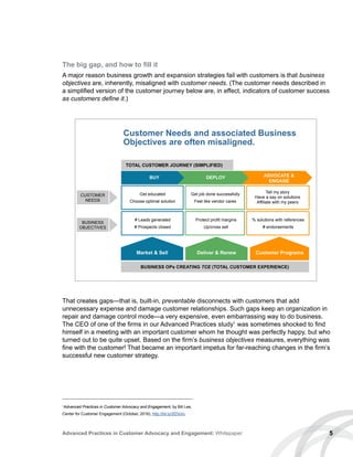 5Advanced Practices in Customer Advocacy and Engagement: Whitepaper
The big gap, and how to fill it
A major reason business growth and expansion strategies fail with customers is that business
objectives are, inherently, misaligned with customer needs. (The customer needs described in
a simplified version of the customer journey below are, in effect, indicators of customer success
as customers define it.)
That creates gaps—that is, built-in, preventable disconnects with customers that add
unnecessary expense and damage customer relationships. Such gaps keep an organization in
repair and damage control mode—a very expensive, even embarrassing way to do business.
The CEO of one of the firms in our Advanced Practices study1
was sometimes shocked to find
himself in a meeting with an important customer whom he thought was perfectly happy, but who
turned out to be quite upset. Based on the firm’s business objectives measures, everything was
fine with the customer! That became an important impetus for far-reaching changes in the firm’s
successful new customer strategy.
1
Advanced Practices in Customer Advocacy and Engagement, by Bill Lee,
Center for Customer Engagement (October, 2016), http://bit.ly/2fZIsVo.
TOTAL CUSTOMER JOURNEY (SIMPLIFIED)
CUSTOMER
NEEDS
BUSINESS
OBJECTIVES
Get educated
Choose optimal solution
# Leads generated
# Prospects closed
Get job done successfully
Feel like vendor cares
Protect profit margins
Up/cross sell
Tell my story
Have a say on solutions
Affiliate with my peers
% solutions with references
# endorsements
BUSINESS OPs CREATING TCE (TOTAL CUSTOMER EXPERIENCE)
BUY DEPLOY ADVOCATE 
ENGAGE
Market  Sell Deliver  Renew Customer Programs
Customer Needs and associated Business
Objectives are often misaligned.
 