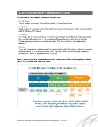 7Advanced Practices in Customer Advocacy and Engagement: Whitepaper
2. RAPID EXECUTION OF A CUSTOMER STRATEGY
Key factors in a successful implementation include:
• The strategy
That is, a clear strategy or “desired future state,” as described above.
• The owner
Ideally a C-level executive who is financially responsible for the success of the implementation.
A CEO, COO or CFO is best.
• The driver
You need a driver who understands how to move the project forward rapidly and successfully.
His essential skill is expertise in the processes of developing and implementing strategy.
Providing outside perspective can also be useful. The driver ideally is “radically results-
oriented.”
• Metrics
These will be customer needs metrics that measure how well the business is doing in meeting
customer needs as customers perceive them. The metrics can be measured by surveys or,
when time is critical, in well-selected focus groups.
Customers answer these questions, which address their
needs. Their answers provide the “customer needs”
measure for each particular stage of their jouney.
Awareness Consider Buy Deploy
 Use
Get
Support
Renew/
Expand
Have a
Say
Affiliate w/
My Peers
Tell My
Story
#1 #2 #3 #4 #5 #6 #7 #8 #9
How well
was our
solution
implemented?
Can we gain
access to
peers in
ABC’s
community or
advisory
board?
How well
would ABC’s
solution meet
our current
and future
needs?
How well
did ABC
demo its
solution
for us?
Does ABC
care?
Do they
understand
and support
our success?
Do they
anticipate
our
needs?
Will ABC
accept our
input on
their
solutions?
Or strategy?
Will they
respond?
Can I
really tell
the story
of our
success?
BUY DEPLOY ADVOCATE 
ENGAGE
CUSTOMER
NEEDS
TOTAL CUSTOMER JOURNEY for ABC, Inc (EXPANDED)
Who is
ABC?
What can
they do for
me?
Create Metrics That Matter to Customers.
Here is a representative example of customer needs metrics that might apply to an XaaS
(such as a “software as a service”) firm.
 
