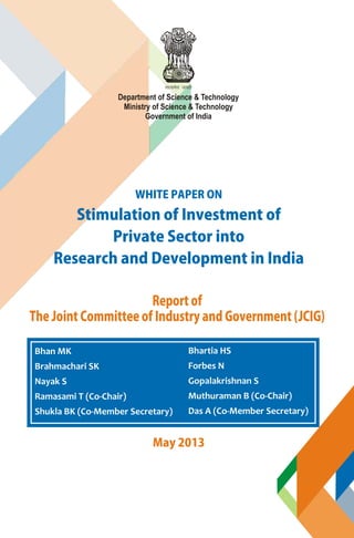 Stimulation of Investment of
Private Sector into
Research and Development in India
WHITE PAPER ON
Department of Science & Technology
Ministry of Science & Technology
Government of India
Report of
The Joint Committee of Industry and Government (JCIG)
May 2013
Bhan MK
Brahmachari SK
Nayak S
Ramasami T (Co-Chair)
Shukla BK (Co-Member Secretary)
Bhartia HS
Forbes N
Gopalakrishnan S
Muthuraman B (Co-Chair)
Das A (Co-Member Secretary)
 