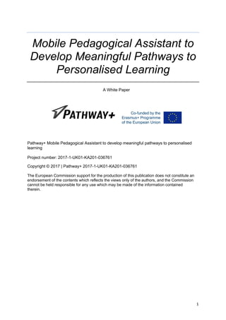 1
Mobile Pedagogical Assistant to
Develop Meaningful Pathways to
Personalised Learning
A White Paper
Pathway+ Mobile Pedagogical Assistant to develop meaningful pathways to personalised
learning
Project number: 2017-1-UK01-KA201-036761
Copyright © 2017 | Pathway+ 2017-1-UK01-KA201-036761
The European Commission support for the production of this publication does not constitute an
endorsement of the contents which reflects the views only of the authors, and the Commission
cannot be held responsible for any use which may be made of the information contained
therein. 
 