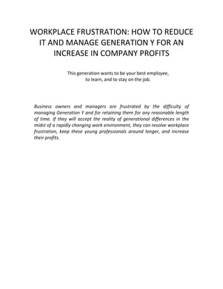 WORKPLACE FRUSTRATION: HOW TO REDUCE
 IT AND MANAGE GENERATION Y FOR AN
     INCREASE IN COMPANY PROFITS

                This generation wants to be your best employee,
                        to learn, and to stay on the job.




Business owners and managers are frustrated by the difficulty of
managing Generation Y and for retaining them for any reasonable length
of time. If they will accept the reality of generational differences in the
midst of a rapidly changing work environment, they can resolve workplace
frustration, keep these young professionals around longer, and increase
their profits.
 