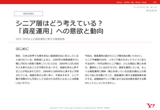 Yahoo!    JAPAN    Ads    White    Paper  
はじめに
Copyright  (C)  2015    Yahoo  Japan  Corporation.  All  Rights  Reserved.  無断引⽤用・転載禁⽌止
現在、⽇日本は世界でも類を⾒見見ない超⾼高齢社会に突⼊入している
と⾔言われている。総務省省によると、2000年年の国勢調査から1
億2,700万⼈人前後で推移していた⼈人⼝口は、2060年年には9,000
万⼈人を割り込むことが予想される⼀一⽅方で、⾼高齢化率率率は上昇す
ることが⾒見見込まれており、2060年年には約40％に達すると予想
されている。⾼高齢化率率率の上昇に伴い、今後ますます、シニア
層が消費のけん引役として注⽬目される存在となることは間違
いないだろう。
業界別傾向
2015/8/25 　
セールスデザイン部 　WP_̲114
シニア層はどう考えている？
「資産運⽤用」への意欲と動向
50代-‐‑‒70代以上の資産運⽤用に関する意識識調査
1/9
今回は、資産運⽤用の⾯面からシニア層を読み解いてみたい。
シニア予備層の50代、リタイア後のセカンドライフに突⼊入
する60代・70代以降降のシニア層は、どんな商品に関⼼心を持
ち、運⽤用をしているのだろうか。資産を運⽤用している、もし
くは資産運⽤用に興味・関⼼心を持っている全国50歳以上の男
⼥女女4,738⼈人を対象に⾏行行った、資産運⽤用に関する調査結果を紹
介する。⾦金金融商品やシニア層における広告出稿を検討する際
のヒントとしていただきたい。
 