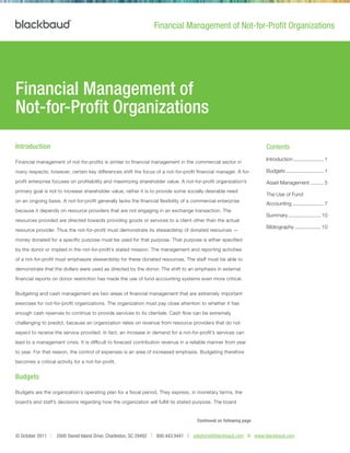 © October 2011 | 2000 Daniel Island Drive, Charleston, SC 29492 T 800.443.9441 E solutions@blackbaud.com W www.blackbaud.com
Introduction
Financial management of not-for-profits is similar to financial management in the commercial sector in
many respects; however, certain key differences shift the focus of a not-for-profit financial manager. A for-
profit enterprise focuses on profitability and maximizing shareholder value. A not-for-profit organization’s
primary goal is not to increase shareholder value; rather it is to provide some socially desirable need
on an ongoing basis. A not-for-profit generally lacks the financial flexibility of a commercial enterprise
because it depends on resource providers that are not engaging in an exchange transaction. The
resources provided are directed towards providing goods or services to a client other than the actual
resource provider. Thus the not-for-profit must demonstrate its stewardship of donated resources —
money donated for a specific purpose must be used for that purpose. That purpose is either specified
by the donor or implied in the not-for-profit’s stated mission. The management and reporting activities
of a not-for-profit must emphasize stewardship for these donated resources. The staff must be able to
demonstrate that the dollars were used as directed by the donor. The shift to an emphasis in external
financial reports on donor restriction has made the use of fund accounting systems even more critical.
Budgeting and cash management are two areas of financial management that are extremely important
exercises for not-for-profit organizations. The organization must pay close attention to whether it has
enough cash reserves to continue to provide services to its clientele. Cash flow can be extremely
challenging to predict, because an organization relies on revenue from resource providers that do not
expect to receive the service provided. In fact, an increase in demand for a not-for-profit’s services can
lead to a management crisis. It is difficult to forecast contribution revenue in a reliable manner from year
to year. For that reason, the control of expenses is an area of increased emphasis. Budgeting therefore
becomes a critical activity for a not-for-profit.
Budgets
Budgets are the organization’s operating plan for a fiscal period. They express, in monetary terms, the
board’s and staff’s decisions regarding how the organization will fulfill its stated purpose. The board
Continued on following page
Financial Management of
Not-for-Profit Organizations
Financial Management of Not-for-Profit Organizations
Contents
Introduction...................... 1
Budgets........................... 1
Asset Management.......... 5
The Use of Fund
Accounting....................... 7
Summary........................ 10
Bibliography................... 10
 