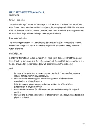 STEP	
  3	
  SET	
  OBJECTIVES	
  AND	
  GOALS	
  	
  
OBJECTIVES:	
  	
  

Behavior	
  objective:	
  	
  

The	
  behavioral	
  objective	
  for	
  our	
  campaign	
  is	
  that	
  we	
  want	
  office	
  workers	
  to	
  become	
  
more	
  fit	
  and	
  spend	
  less	
  time	
  behind	
  a	
  computer,	
  by	
  changing	
  their	
  old	
  habits	
  into	
  new	
  
ones,	
  for	
  example	
  normally	
  they	
  would	
  have	
  spend	
  their	
  free	
  time	
  watching	
  television	
  
we	
  want	
  them	
  to	
  go	
  out	
  and	
  undergo	
  some	
  physical	
  activity.	
  

Knowledge	
  objective:	
  	
  

The	
  knowledge	
  objective	
  for	
  the	
  campaign	
  tells	
  the	
  participant	
  through	
  the	
  hand	
  of	
  
information	
  and	
  photos	
  that	
  it	
  is	
  better	
  to	
  be	
  physical	
  active	
  than	
  sitting	
  home	
  and	
  
watch	
  television	
  

Belief	
  objective:	
  

In	
  order	
  for	
  them	
  to	
  act	
  to	
  our	
  campaign,	
  we	
  need	
  them	
  to	
  believe	
  that	
  they	
  cannot	
  
live	
  without	
  our	
  campaign	
  and	
  that	
  when	
  they	
  don’t	
  change	
  their	
  current	
  behavior	
  into	
  
the	
  one	
  provided	
  by	
  the	
  campaign	
  they	
  will	
  become	
  unhealthy	
  and	
  obese.	
  

Goals:	
  

       • Increase	
  knowledge	
  and	
  improve	
  attitudes	
  and	
  beliefs	
  about	
  office	
  workers	
  
         regular	
  participation	
  in	
  physical	
  activity.	
  
       • Increase	
  in	
  influencer	
  support	
  and	
  encouragement	
  of	
  office	
  workers	
  
         participation	
  in	
  physical	
  activity.	
  
       • Heighten	
  awareness	
  of	
  options	
  and	
  opportunities	
  for	
  office	
  workers	
  
         participation	
  in	
  physical	
  activity.	
  
       • Facilitate	
  opportunities	
  for	
  office	
  workers	
  to	
  participate	
  in	
  regular	
  physical	
  
         activity.	
  
       • Increase	
  and	
  maintain	
  the	
  number	
  of	
  office	
  workers	
  who	
  regularly	
  participate	
  in	
  
         physical	
  activities.	
  
	
  
	
  

	
                                     	
  




	
                                                                                                                                   10	
  
 