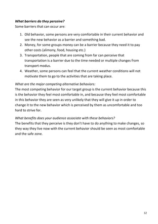 What	
  barriers	
  do	
  they	
  perceive?	
  	
  
Some	
  barriers	
  that	
  can	
  occur	
  are:	
  

       1. Old	
  behavior,	
  some	
  persons	
  are	
  very	
  comfortable	
  in	
  their	
  current	
  behavior	
  and	
  
          see	
  the	
  new	
  behavior	
  as	
  a	
  barrier	
  and	
  something	
  bad.	
  	
  
       2. Money,	
  for	
  some	
  groups	
  money	
  can	
  be	
  a	
  barrier	
  because	
  they	
  need	
  it	
  to	
  pay	
  
          other	
  costs	
  (alimony,	
  food,	
  housing	
  etc.)	
  
       3. Transportation,	
  people	
  that	
  are	
  coming	
  from	
  far	
  can	
  perceive	
  that	
  
          transportation	
  is	
  a	
  barrier	
  due	
  to	
  the	
  time	
  needed	
  or	
  multiple	
  changes	
  from	
  
          transport	
  modus.	
  
       4. Weather,	
  some	
  persons	
  can	
  feel	
  that	
  the	
  current	
  weather	
  conditions	
  will	
  not	
  
          motivate	
  them	
  to	
  go	
  to	
  the	
  activities	
  that	
  are	
  taking	
  place.	
  

What	
  are	
  the	
  major	
  competing	
  alternative	
  behaviors:	
  
The	
  most	
  competing	
  behavior	
  for	
  our	
  target	
  group	
  is	
  the	
  current	
  behavior	
  because	
  this	
  
is	
  the	
  behavior	
  they	
  feel	
  most	
  comfortable	
  in,	
  and	
  because	
  they	
  feel	
  most	
  comfortable	
  
in	
  this	
  behavior	
  they	
  are	
  seen	
  as	
  very	
  unlikely	
  that	
  they	
  will	
  give	
  it	
  up	
  in	
  order	
  to	
  
change	
  it	
  to	
  the	
  new	
  behavior	
  which	
  is	
  perceived	
  by	
  them	
  as	
  uncomfortable	
  and	
  too	
  
hard	
  to	
  strive	
  for.	
  

What	
  benefits	
  does	
  your	
  audience	
  associate	
  with	
  these	
  behaviors?	
  	
  
The	
  benefits	
  that	
  they	
  perceive	
  is	
  they	
  don’t	
  have	
  to	
  do	
  anything	
  to	
  make	
  changes,	
  so	
  
they	
  way	
  they	
  live	
  now	
  with	
  the	
  current	
  behavior	
  should	
  be	
  seen	
  as	
  most	
  comfortable	
  
and	
  the	
  safe	
  zone.	
  

	
  
	
  
	
  
	
  
	
  
	
  
	
  
	
                                      	
  




	
                                                                                                                                      12	
  
 