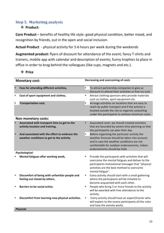 Step	
  5.	
  	
  Marketing	
  analysis	
  
      v Product:	
  
   Core	
  Product	
  –	
  benefits	
  of	
  healthy	
  life	
  style:	
  good	
  physical	
  condition,	
  better	
  mood,	
  and	
  
   recognition	
  by	
  friends,	
  out	
  in	
  the	
  open	
  and	
  social	
  inclusion.	
  
   Actual	
  Product	
  	
  -­‐	
  physical	
  activity	
  for	
  5-­‐6	
  hours	
  per	
  week	
  during	
  the	
  weekends	
  
   Augmented	
  product:	
  flyers	
  of	
  discount	
  for	
  attendance	
  of	
  the	
  event,	
  fancy	
  T-­‐shirts	
  and	
  
   trainers,	
  mobile	
  app	
  with	
  calendar	
  and	
  description	
  of	
  events;	
  funny	
  trophies	
  to	
  place	
  in	
  
   office	
  in	
  order	
  to	
  brag	
  behind	
  the	
  colleagues	
  (like	
  cups,	
  magnets	
  and	
  etc.).	
  
           v Price	
  

   Monetary	
  cost:	
  	
                                                         Decreasing	
  and	
  overcoming	
  of	
  costs	
  
                                                                                   	
  
•         Fees	
  for	
  attending	
  different	
  activities,	
  	
               • To	
  attract	
  partnership	
  companies	
  to	
  give	
  us	
  
 	
                                                                                     discount	
  to	
  attend	
  their	
  activities	
  or	
  free	
  try	
  outs.	
  
•         Cost	
  of	
  sport	
  equipment	
  and	
  clothes,	
  	
                • Attract	
  clothing	
  sponsors	
  who	
  provide	
  materials	
  
 	
                                                                                     such	
  as	
  clothes,	
  sport	
  equipment	
  etc.	
  
•         Transportation	
  cost;	
                                                • Arrange	
  activities	
  on	
  locations	
  that	
  are	
  easy	
  to	
  
                                                                                        reach	
  by	
  public	
  transport	
  and	
  if	
  the	
  activity	
  is	
  
                                                                                        located	
  outside	
  the	
  city	
  to	
  organize	
  carpooling	
  
                                                                                        under	
  the	
  participants	
  to	
  achieve	
  minimum	
  costs.	
  
   Non	
  monetary	
  costs:	
                                                     	
  
•         Associated	
  with	
  transport	
  time	
  to	
  get	
  to	
  the	
      •      Associated	
  costs:	
  we	
  should	
  created	
  activities	
  
          activity	
  location	
  and	
  training,	
  	
                                  that	
  are	
  bounded	
  by	
  severe	
  time	
  planning	
  so	
  that	
  
          	
                                                                              the	
  participants	
  can	
  plan	
  their	
  day.	
  	
  
•         And	
  associated	
  with	
  the	
  effort	
  to	
  embrace	
  the	
     •      Before	
  organizing	
  the	
  particular	
  activity	
  the	
  
          weather	
  conditions	
  to	
  get	
  to	
  the	
  activity.	
                  weather	
  forecast	
  should	
  be	
  taken	
  into	
  account	
  
   	
                                                                                     and	
  in	
  case	
  the	
  weather	
  conditions	
  are	
  not	
  
                                                                                          comfortable	
  for	
  outdoor	
  endorsements,	
  indoor	
  
                                                                                          endorsements	
  should	
  be	
  held.	
  	
  	
  	
  
 Psychological:	
                                                                  	
  
• Mental	
  fatigues	
  after	
  working	
  week,	
  	
                            •      Provide	
  the	
  participants	
  with	
  activities	
  that	
  will	
  
      	
                                                                                  overcome	
  the	
  mental	
  fatigues	
  and	
  deliver	
  to	
  the	
  
      	
                                                                                  participants	
  motivational	
  messages	
  that	
  ‘‘physical	
  
      	
                                                                                  activities	
  are	
  the	
  best	
  method	
  to	
  overcome	
  
      	
                                                                                  mental	
  fatigue’’.	
  	
  
• Discomfort	
  of	
  being	
  with	
  unfamiliar	
  people	
  and	
               •      Every	
  activity	
  should	
  start	
  with	
  a	
  small	
  gathering	
  
      feeling	
  out	
  closed	
  by	
  others,	
  	
                                     where	
  the	
  participants	
  will	
  be	
  initiated	
  to	
  
      	
                                                                                  become	
  acquainted	
  with	
  each	
  other.	
  	
  
• Barriers	
  to	
  be	
  social	
  active.	
  	
                                  •      People	
  who	
  bring	
  2	
  or	
  more	
  friends	
  to	
  the	
  activity	
  
 	
                                                                                       will	
  be	
  awarded	
  with	
  free	
  attendance	
  to	
  the	
  
 	
                                                                                       activity.	
  
• Discomfort	
  from	
  learning	
  new	
  physical	
  activities.	
               •      	
  Every	
  activity	
  should	
  have	
  an	
  expert/trainer	
  who	
  
 	
                                                                                       will	
  explain	
  to	
  the	
  novice	
  participants	
  all	
  the	
  rules	
  
                                                                                          and	
  how	
  the	
  activity	
  works.	
  
   Physical:	
                                                                            	
  



   	
                                                                                                                                                                  13	
  
 