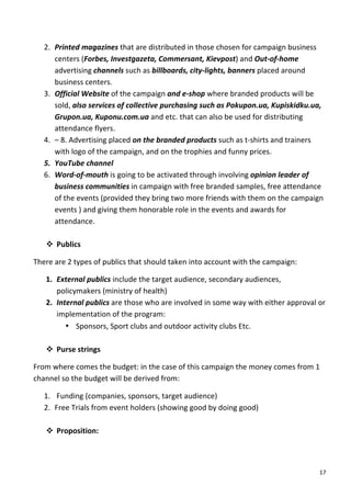 2. Printed	
  magazines	
  that	
  are	
  distributed	
  in	
  those	
  chosen	
  for	
  campaign	
  business	
  
          centers	
  (Forbes,	
  Investgazeta,	
  Commersant,	
  Kievpost)	
  and	
  Out-­‐of-­‐home	
  
          advertising	
  channels	
  such	
  as	
  billboards,	
  city-­‐lights,	
  banners	
  placed	
  around	
  
          business	
  centers.	
  	
  
       3. Official	
  Website	
  of	
  the	
  campaign	
  and	
  e-­‐shop	
  where	
  branded	
  products	
  will	
  be	
  
          sold,	
  also	
  services	
  of	
  collective	
  purchasing	
  such	
  as	
  Pokupon.ua,	
  Kupiskidku.ua,	
  
          Grupon.ua,	
  Kuponu.com.ua	
  and	
  etc.	
  that	
  can	
  also	
  be	
  used	
  for	
  distributing	
  
          attendance	
  flyers.	
  	
  
       4. –	
  8.	
  Advertising	
  placed	
  on	
  the	
  branded	
  products	
  such	
  as	
  t-­‐shirts	
  and	
  trainers	
  
          with	
  logo	
  of	
  the	
  campaign,	
  and	
  on	
  the	
  trophies	
  and	
  funny	
  prices.	
  
       5. YouTube	
  channel	
  
       6. Word-­‐of-­‐mouth	
  is	
  going	
  to	
  be	
  activated	
  through	
  involving	
  opinion	
  leader	
  of	
  
          business	
  communities	
  in	
  campaign	
  with	
  free	
  branded	
  samples,	
  free	
  attendance	
  
          of	
  the	
  events	
  (provided	
  they	
  bring	
  two	
  more	
  friends	
  with	
  them	
  on	
  the	
  campaign	
  
          events	
  )	
  and	
  giving	
  them	
  honorable	
  role	
  in	
  the	
  events	
  and	
  awards	
  for	
  
          attendance.	
  	
  
          	
  
       v Publics	
  

There	
  are	
  2	
  types	
  of	
  publics	
  that	
  should	
  taken	
  into	
  account	
  with	
  the	
  campaign:	
  

       1. External	
  publics	
  include	
  the	
  target	
  audience,	
  secondary	
  audiences,	
  
          policymakers	
  (ministry	
  of	
  health)	
  
       2. Internal	
  publics	
  are	
  those	
  who	
  are	
  involved	
  in	
  some	
  way	
  with	
  either	
  approval	
  or	
  
          implementation	
  of	
  the	
  program:	
  
             • Sponsors,	
  Sport	
  clubs	
  and	
  outdoor	
  activity	
  clubs	
  Etc.	
  
                	
  
       v Purse	
  strings	
  

From	
  where	
  comes	
  the	
  budget:	
  in	
  the	
  case	
  of	
  this	
  campaign	
  the	
  money	
  comes	
  from	
  1	
  
channel	
  so	
  the	
  budget	
  will	
  be	
  derived	
  from:	
  

       1. 	
  Funding	
  (companies,	
  sponsors,	
  target	
  audience)	
  
       2. Free	
  Trials	
  from	
  event	
  holders	
  (showing	
  good	
  by	
  doing	
  good)	
  
          	
  
       v Proposition:	
  



	
                                                                                                                              17	
  
 