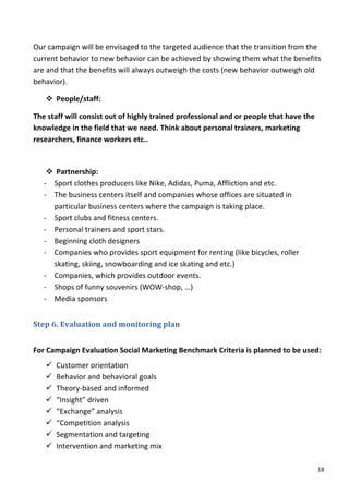 Our	
  campaign	
  will	
  be	
  envisaged	
  to	
  the	
  targeted	
  audience	
  that	
  the	
  transition	
  from	
  the	
  
current	
  behavior	
  to	
  new	
  behavior	
  can	
  be	
  achieved	
  by	
  showing	
  them	
  what	
  the	
  benefits	
  
are	
  and	
  that	
  the	
  benefits	
  will	
  always	
  outweigh	
  the	
  costs	
  (new	
  behavior	
  outweigh	
  old	
  
behavior).	
  

       v People/staff:	
  	
  

The	
  staff	
  will	
  consist	
  out	
  of	
  highly	
  trained	
  professional	
  and	
  or	
  people	
  that	
  have	
  the	
  
knowledge	
  in	
  the	
  field	
  that	
  we	
  need.	
  Think	
  about	
  personal	
  trainers,	
  marketing	
  
researchers,	
  finance	
  workers	
  etc..	
  

	
  
         v Partnership:	
  	
  
       -­‐ Sport	
  clothes	
  producers	
  like	
  Nike,	
  Adidas,	
  Puma,	
  Affliction	
  and	
  etc.	
  
       -­‐ The	
  business	
  centers	
  itself	
  and	
  companies	
  whose	
  offices	
  are	
  situated	
  in	
  
           particular	
  business	
  centers	
  where	
  the	
  campaign	
  is	
  taking	
  place.	
  	
  
       -­‐ Sport	
  clubs	
  and	
  fitness	
  centers.	
  
       -­‐ Personal	
  trainers	
  and	
  sport	
  stars.	
  
       -­‐ Beginning	
  cloth	
  designers	
  
       -­‐ Companies	
  who	
  provides	
  sport	
  equipment	
  for	
  renting	
  (like	
  bicycles,	
  roller	
  
           skating,	
  skiing,	
  snowboarding	
  and	
  ice	
  skating	
  and	
  etc.)	
  
       -­‐ Companies,	
  which	
  provides	
  outdoor	
  events.	
  	
  
       -­‐ Shops	
  of	
  funny	
  souvenirs	
  (WOW-­‐shop,	
  …)	
  
       -­‐ Media	
  sponsors	
  


Step	
  6.	
  Evaluation	
  and	
  monitoring	
  plan	
  	
  
	
  
For	
  Campaign	
  Evaluation	
  Social	
  Marketing	
  Benchmark	
  Criteria	
  is	
  planned	
  to	
  be	
  used:	
  	
  
       ü   Customer	
  orientation	
  
       ü   Behavior	
  and	
  behavioral	
  goals	
  
       ü   Theory-­‐based	
  and	
  informed	
  
       ü   “Insight”	
  driven	
  
       ü   “Exchange”	
  analysis	
  
       ü   “Competition	
  analysis	
  
       ü   Segmentation	
  and	
  targeting	
  
       ü   Intervention	
  and	
  marketing	
  mix	
  

	
                                                                                                                                    18	
  
 