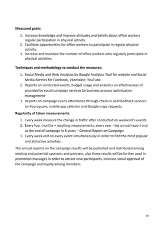  
Measured	
  goals:	
  
   1. Increase	
  knowledge	
  and	
  improve	
  attitudes	
  and	
  beliefs	
  about	
  office	
  workers	
  
      regular	
  participation	
  in	
  physical	
  activity.	
  
   2. Facilitate	
  opportunities	
  for	
  office	
  workers	
  to	
  participate	
  in	
  regular	
  physical	
  
      activity.	
  
   3. Increase	
  and	
  maintain	
  the	
  number	
  of	
  office	
  workers	
  who	
  regularly	
  participate	
  in	
  
      physical	
  activities.	
  
      	
  
Techniques	
  and	
  methodology	
  to	
  conduct	
  the	
  measures:	
  
       1. Social	
  Media	
  and	
  Web	
  Analytics	
  by	
  Google	
  Analytics	
  Tool	
  for	
  website	
  and	
  Social	
  
          Media	
  Metrics	
  for	
  Facebook,	
  Vkontakte,	
  YouTube.	
  
       2. Reports	
  on	
  conducted	
  events,	
  budget	
  usage	
  and	
  analytics	
  on	
  effectiveness	
  of	
  
          provided	
  by	
  social	
  campaign	
  services	
  by	
  business	
  process	
  optimization	
  
          management	
  
       3. Reports	
  on	
  campaign	
  evens	
  attendance	
  through	
  check-­‐in	
  and	
  feedback	
  services	
  
          on	
  Foursquare,	
  mobile	
  app	
  calendar	
  and	
  Google	
  maps	
  requests.	
  
Regularity	
  of	
  taken	
  measurements:	
  
       1. Every	
  week	
  measure	
  the	
  change	
  in	
  traffic	
  after	
  conducted	
  on	
  weekend’s	
  events	
  
       2. Every	
  four	
  months	
  –	
  resulting	
  measurements,	
  every	
  year	
  -­‐	
  big	
  annual	
  report	
  and	
  
          at	
  the	
  end	
  of	
  campaign	
  in	
  5	
  years	
  –	
  General	
  Report	
  on	
  Campaign	
  
       3. Every	
  week	
  and	
  on	
  every	
  event	
  simultaneously	
  in	
  order	
  to	
  find	
  the	
  most	
  popular	
  
          and	
  attractive	
  activities.	
  
The	
  annual	
  reports	
  on	
  the	
  campaign	
  results	
  will	
  be	
  published	
  and	
  distributed	
  among	
  
existing	
  and	
  potential	
  sponsors	
  and	
  partners,	
  also	
  these	
  results	
  will	
  be	
  further	
  used	
  in	
  
promotion	
  massages	
  in	
  order	
  to	
  attract	
  new	
  participants,	
  increase	
  social	
  approval	
  of	
  
the	
  campaign	
  and	
  loyalty	
  among	
  members.	
  	
  	
  
	
                                     	
  




	
                                                                                                                               19	
  
 